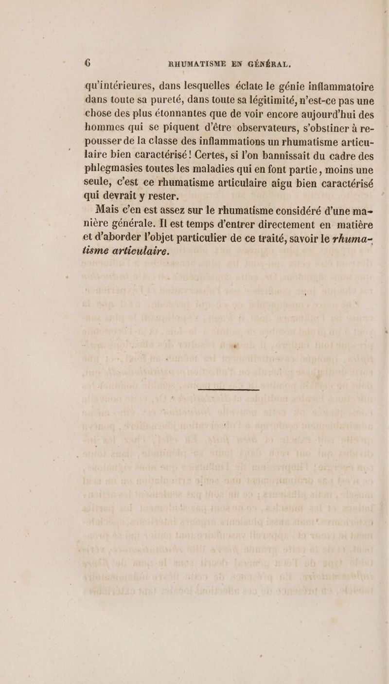 qu'intérieures, dans lesquelles éclate le génie inflammatoire dans toute sa pureté, dans toute sa légitimité, n’est-ce pas une chose des plus étonnantes que de voir encore aujourd’hui des hommes qui se piquent d’être observateurs, s’obstiner à re- pousser de la classe des inflammations un rhumatisme articu- laire bien caractérisé ! Certes, si l’on bannissait du cadre des phlegmasies toutes les maladies qui en font partie, moins une seule, c’est ce rhumatisme articulaire aïgu bien caractérisé qui devrait y rester. | Mais c’en est assez sur le rhumatisme considéré d’une ma- nière générale. Il est temps d’entrer directement en matière et d'aborder l’objet particulier de ce traité, savoir le rhwma- lisme articulaire.