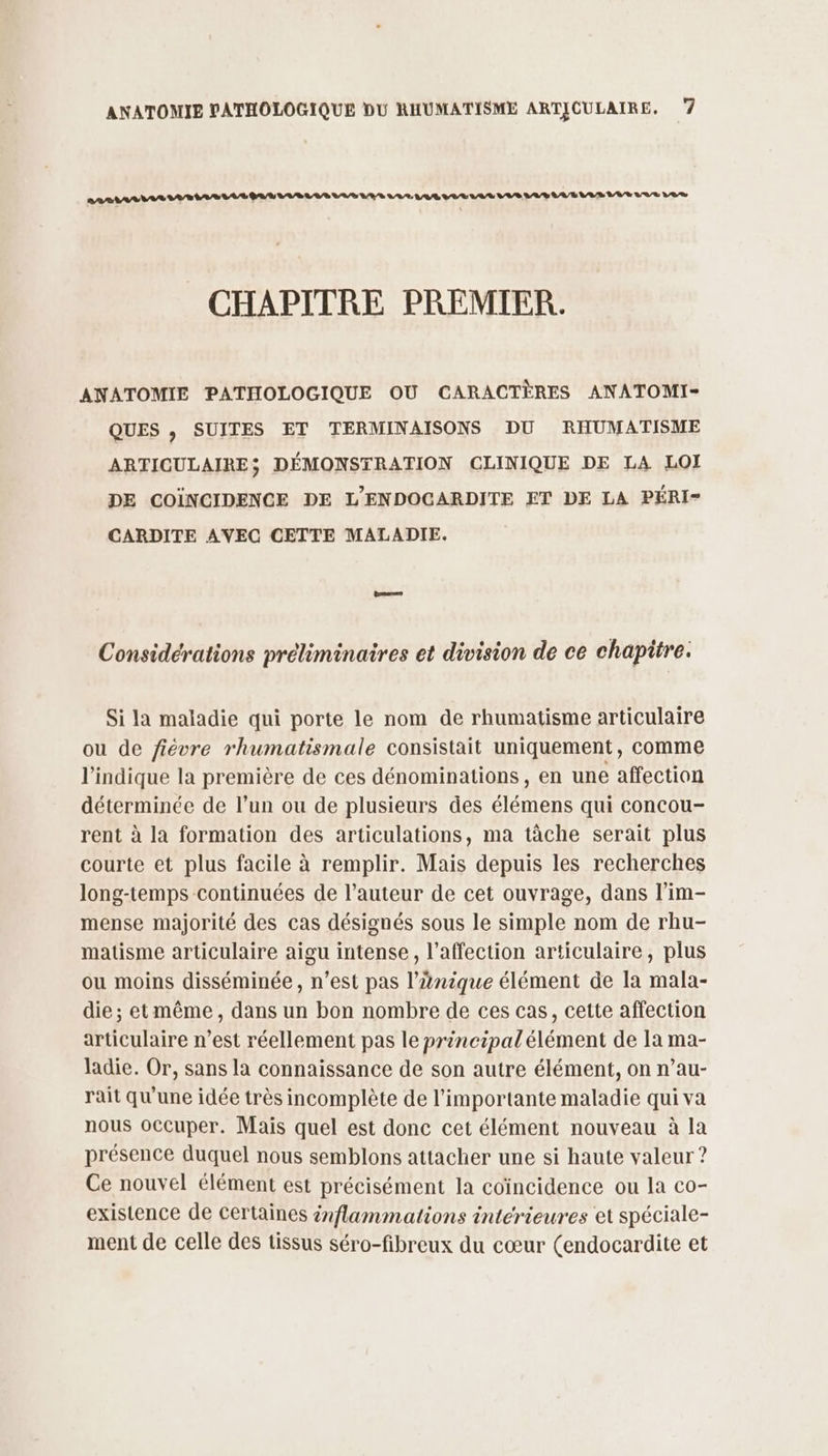 LARMES AE LAS 0/8 A/R LR LL LUS LES VAR LAS VE LA LS A/S A/R LAS LR Rae 2% CHAPITRE PREMIER. ANATOMIE PATHOLOGIQUE OÙ CARACTÈRES ANATOMI- QUES , SUITES ET TERMINAISONS DU RHUMATISME ARTICULAIRE; DÉMONSTRATION CLINIQUE DE LA LOI DE COÏNCIDENCE DE L'ENDOCARDITE ET DE LA PÉRI- CARDITE AVEC CETTE MALADIE. Considérations préliminaires et division de ce chapitre. P Si la maladie qui porte le nom de rhumatisme articulaire ou de fiévre rhumatismale consistait uniquement, comme l'indique la première de ces dénominations, en une affection déterminée de l’un ou de plusieurs des élémens qui concou- rent à la formation des articulations, ma tâche serait plus courte et plus facile à remplir. Mais depuis les recherches long-temps continuées de l’auteur de cet ouvrage, dans l’im- mense majorité des cas désignés sous le simple nom de rhu- matisme articulaire aigu intense, l'affection articulaire, plus ou moins disséminée, n’est pas l’änique élément de la mala- die; etmême, dans un bon nombre de ces cas, cette affection articulaire n’est réellement pas le principal élément de Ia ma- ladie. Or, sans la connaissance de son autre élément, on n’au- rait qu'une idée très incomplète de l'importante maladie qui va nous occuper. Mais quel est donc cet élément nouveau à la présence duquel nous semblons attacher une si haute valeur ? Ce nouvel élément est précisément la coïncidence ou la co- existence de certaines énflammations intérieures et spéciale- ment de celle des tissus séro-fibreux du cœur (endocardite et