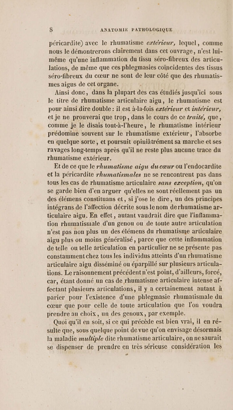 péricardite) avec le rhumatisme exterieur, lequel, comme nous le démontrerons clairement dans cet ouvrage, n’est lui- même qu’une inflammation du tissu séro-fibreux des articu- lations, de même que ces phlegmasies coïncidentes des tissus séro-fibreux du cœur ne sont de leur côté que des rhumatis- mes aigus de cet organe. Ainsi donc, dans la plupart des cas étudiés jusqu'ici sous le titre de rhumatisme articulaire aigu, le rhumatisme est pour ainsi dire double : il est à-la-fois exférieur et interieur, et je ne prouverai que trop, dans le cours de ce traite, que, comme je le disais tout-à-l’heure, le rhumatisme intérieur prédomine souvent sur le rhumatisme extérieur, l’'absorbe en quelque sorte, et poursuit opiniàtrément sa marche et ses ravages long-temps après qu'il ne reste plus aucune trace du rhumatisme extérieur. Et de ce que le rhumatisme aigu du cœur ou l’endocardite et la péricardite rhwmatismales ne se rencontrent pas dans tous les cas de rhumatisme articulaire sans exception, qu'on se garde bien d’en arguer qu’elles ne sont réellement pas un des élémens constituans et, si j'ose le dire, un des principes intégrans de l’affection décrite sous lenom derhumatisme ar- ticulaire aigu. En effet, autant vaudrait dire que l’inflamma- tion rhumatismale d’un genou ou de toute autre articulation n’est pas non plus un des élémens du rhumatisme articulaire aigu plus ou moins généralisé, parce que cette inflammation de telle ou telle articulation en particulier ne se présente pas constamment chez tous les individus atteints d’un rhumatisme articulaire aigu disséminé ou éparpillé sur plusieurs articula- tions. Le raisonnement précédent n’est point, d’ailleurs, forcé, car, étant donné un cas de rhumatisme articulaire intense af- fectant plusieurs articulations, il y à certainement autant à parier pour l'existence d’une phlegmasie rhumatismale du cœur que pour celle de toute articulation que l'on voudra prendre au choix, un des genoux, par exemple. Quoi qu'il en soit, si ce qui précède est bien vrai, il en ré- sulte que, sous quelque point de vue qu’on envisage désormais la maladie multiple dite rhumatisme articulaire, on ne saurait se dispenser de prendre en très sérieuse considération les æ