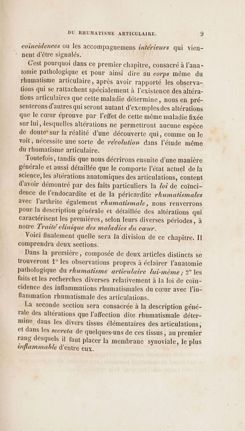coincidences où les accompagnemens inférieurs qui vien- nent d’être signalés. C'est pourquoi dans ce premier chapitre, consacré à l’ana - tomie pathologique et pour ainsi dire au corps même du rhumatisme articulaire, après avoir rapporté les observa- tions qui se rattachent spécialement à l'existence des altéra- tions articulaires que cette maladie détermine, nous en pré- senterons d’autres qui seront autant d'exemples des altérations que le cœur éprouve par l’effet de cette même maladie fixée sur lui, desquelles altérations ne permettront aucune espèce de doute” sur la réalité d’une découverte qui, comme on le voit, nécessite une sorte de révolution dans l'étude même du rhumatisme articulaire. | Toutefois, tandis que nous décrirons ensuite d’une manière générale et aussi détaillée que le comporte l’état actuel de la science, les altérations anatomiques des articulations, content d'avoir démontré par des faits particuliers la /oz de coïnci- dence de l’endocardite et de la péricardite rhumatismales avec larthrite également rhumatismale, nous renverrons pour la description générale et détaillée des altérations qui caractérisent les premières, selon leurs diverses périodes, à notre Traité chnique des maladies du cœur. ; Voici finalement quelle sera la division de ce chapitre. Il comprendra deux sections. Dans la première, composée de deux articles distincts se trouveront 1° les observations propres à éclairer l'anatomie pathologique du rhumatisme articulaire lui-même ; 2° les faits et les recherches diverses relativement à la loi de coïn- cidence des inflammations rhumatismales du cœur avec l’in- flammation rhumatismale des articulations. La seconde section sera consacrée à la description géné- rale des altérations que l'affection dite rhumatismale déter- mine dans les divers tissus élémentaires des articulations, et dans les secreta de quelques-uns de ces tissus, au premier rang desquels il faut placer la membrane synoviale, le plus inflammable d’entre eux.