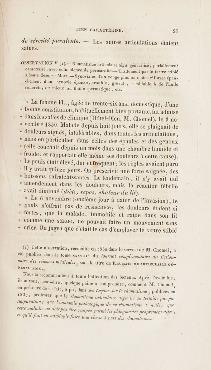 de sérosité purulente. — Les autres articulations étaient saines. OBSERVATION V (1).— Rhumatisme articulaire aigu généralisé, parfaitement caractérisé, avec coïncidence de péricardite.— Traitement par le tartre stibié à haute dose. — Mort, — Synoviales d’un rouge plus ou moins vif avec épan- chement d’une synovie épaisse, trouble, gluaute, semblable à de l’huile concrète, ou mieux au fluide spermatique , ete. « La femme F1.., âgée de trente-six ans, domestique, d’une « bonne constitution, habituellement bien portante, fut admise « dans les salles de clinique (Hôtel-Dieu, M. Chomel), le 3 no- « vembre 1830. Malade depuis huit jours, elle se plaignait de « douleurs aiguës, intolérables, dans toutes les articulations ; « Mais en particulier dans celles des épaules et des genoux “ (elle couchait depuis un mois dans une chambre humide et « froide , et rapportait elle-même ses douleurs à cette cause). « Le pouls était élevé, dur et fréquent ; les règles avaient paru «il y avait quinze jours. On prescrivit une forte saignée, des « boissons rafraîchissantes. Le lendemain, il n’y avait nul “amendement dans les douleurs, mais la réaction fébrile “avait diminué (diète, repos, chaleur du lit). « Le 6 novembre (onzième jour à dater de l'invasion), le « pouls n'offrait pas de résistance, les douleurs étaient si «“ fortes, que la malade, immobile et raide dans son lit “ comme une statue, ne pouvait faire un mouvement sans « crier. On jugea que c'était le cas d'employer le tartre stibié (1) Cette observation, recueillie en 1830 dans le service de M. Chomel, a été publiée dans le tome xxxvui® du Journal complémentaire du diction= naire des sciences médicales > Sous le titre de RHUMATISME ARTICULAIRE GÉ— NÉRAL AIGU, Nous la recommandons à toute l’attention des lecteurs. Après l'avoir lue, ils auront, peut-être, quelque peine à comprendre, comment M. Chomel ; en présence de ce fait, a pu, dans ses Lecons sur Le rhumatisme , publiées en 1837, professer que le rhumatisme articulaire aigu ne se termine pas par (e] suppuration; que l'anatomie pathologique de ce rhumatisme € nulle; que cette maladie ne doit Pas étre rangée parmi les plhlermasies proprement dites , 2. Q . à : et qu il faut (222 nosologie faire une classe à part des rhumatismes.