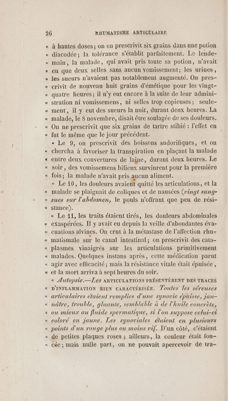 « « « « « à hautes doses; on en prescrivit six grains dans une potion diacodée; la tolérance s'établit parfaitement. Le lende- main, la malade, qui avait pris toute sa potion, n'avait eu que deux selles sans aucun vomissement; les urines , les sueurs n’avaient pas notablement augmenté. On pres- crivit de nouveau huit grains d’'émétique pour les vingt- quatre heures ; il n’y eut encore à la suite de leur admini- stration ni vomissemens, ni selles trop copieuses; seule- malade, le 8 novembre, disait être soulagée de ses douleurs. On ne prescrivit que six grains de tartre stibié : l'effet en fut le même que le jour précédent. « Le 9, on prescrivit des boissons sudorifiques, et on chercha à favoriser la transpiration en plaçant la malade entre deux couvertures de laine, durant deux heures. Le soir , des vomissemens bilieux survinrent pour la première fois; la malade n’avait pris aucun aliment. « Le 10, les douleurs avaient quitté les articulations, et la malade se plaignait de coliques et de nausées (vingt sang- sues sur l'abdomen, le pouls n’offrant que peu de rési- stance). « Le 11, les traits étaient tirés, les douleurs abdominales exaspérées. Il y avait eu depuis la veille d’abondantes éva- matismale sur le canal intestinal; on prescrivit des cata- plasmes vinaigrés sur les articulations primitivement malades. Quelques instans après, cette médication parut agir avec efficacité; mais la résistance vitale était épuisée , et la mort arriva à sept heures du soir. « Autopsie.—Les ARTICULATIONS PRÉSENTÈRENT DES TRACES D'INFLAMMATION BIEN CARACTÉRISÉE. Zoules les seéreuses articulaires étaient remplies d'une synovie épaisse, jau- nâtre, trouble, gluante, semblable à de l'huile concrète, ou mieux au fluide spermatique, si l'on suppose celui-ci coloré en jaune. Les synoviales élaient en plusieurs points d'un rouge plus ou moins vif. D'un côté, c’étaient de petites plaques roses ; ailleurs, la couleur était fon- cée ; mais nulle part, on ne pouvait apercevoir de tra-