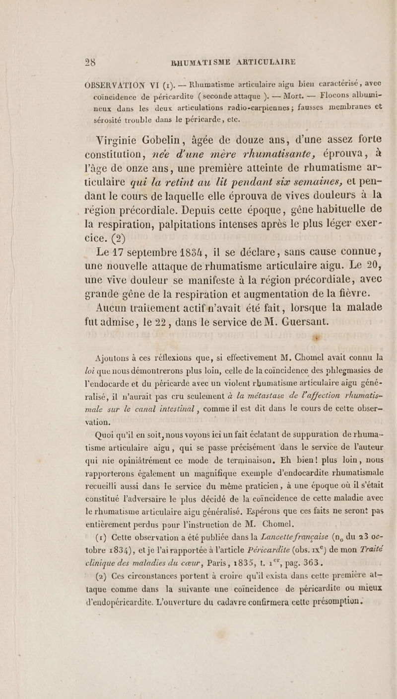OBSERVATION VI (1). — Rhumatisme articulaire aigu bien caractérisé , avec coïncidence de péricardite (seconde attaque ). — Mort. — Flocons albumi- neux dans les deux articulations radio-carpiennes ; fausses membranes et sérosité trouble dans le péricarde, etc. Virginie Gobelin, âgée de douze ans, d’une assez forte constitution, nee d'une mère rhumatisante, éprouva, à l’âge de onze ans, une première atteinte de rhumatisme ar- ticulaire qué la retint au lit pendant six semaines, el pen- dant le cours de laquelle elle éprouva de vives douleurs à la région précordiale. Depuis cette époque, gêne habituelle de la respiration, palpitations intenses après le plus léger exer- CIce 2) Le 17 septembre 1834, il se déclare, sans cause connue, une nouvelle attaque de rhumatisme articulaire aigu. Le 20, une vive douleur se manifeste à la région précordiale, avec grande gêne de la respiration et augmentation de la fièvre. Aucun traitement actifn’avait été fait, lorsque la malade fut admise, le 22, dans le service de M. Guersant. # Ajoutons à ces réflexions que, si effectivement M. Chomel avait connu la loi que nous démontrerons plus loin, celle de la coïncidence des phlegmasies de l'endocarde et du péricarde avec un violent rhumatisme articulaire aigu géné- ralisé, il n'aurait pas cru seulement & /a métastase de l'affection rhumatis- male sur le canal intestinal, comme il est dit dans le cours de cette obser- valion, Quoi qu’il en soit, nous voyons ici un fait éclatant de suppuration de rhuma-- tüisme articulaire aigu, qui se passe précisément dans le service de auteur qui nie opiniâtrément ce mode de terminaison, Eh bien! plus loin, nous rapporterons également un magnifique exemple d’endocardite rhumatismale recueilli aussi dans le service du même praticien, à une époque où il s'était constitué l'adversaire le plus décidé de la coïncidence de cette maladie avec le rhumatisme articulaire aigu généralisé. Espérons que ces faits ne seront pas entièrement perdus pour l'instruction de M. Chomel. (r) Cette observation a été publiée dans la Zancette francaise (n, du 23 oc- tobre 1834), et je l’ai rapportée à l’article Péricardite (obs.1x°) de mon 7raité clinique des maladies du cœur, Paris, 1835, t. 1°°, pag. 363. (2) Ces circonstances portent à croire qu'il exista dans cette premiére at— taque comme dans la suivante une coïncidence de péricardite ou mieux d'endopéricardite. L'ouverture du cadavre confirmera cette présomption.