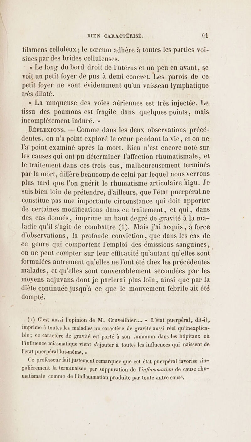 filamens celluleux ; le cœcum adhère à toutes les parties voi- sines par des brides celluleuses. « Le long du bord droit de l’utérus et un peu en avant, se voit un petit foyer de pus à demi concret. Les parois de ce petit foyer ne sont évidemment qu’un vaisseau lymphatique très dilaté. « La muqueuse des voies aériennes est très injectée. Le tissu des poumons est fragile dans quelques points, mais incomplètement induré. » _RérLexiows. — Comme dans les deux observations précé- dentes, on n’a point exploré le cœur pendant la vie, et on ne l'a point examiné après la mort. Rien n’est encore noté sur les causes qui ont pu déterminer l'affection rhumatismale, et le traitement dans ces trois cas, malheureusement terminés par la mort, diffère beaucoup de celui par lequel nous verrons plus tard que l’on guérit le rhumatisme articulaire aigu. Je suis bien loin de prétendre, d’ailleurs, que l'état puerpéral ne constitue pas une importante circonstance qui doit apporter de certaines modifications dans ce traitement, et qui, dans des cas donnés, imprime un haut degré de gravité à la ma- ladie qu’il s’agit de combattre (1). Mais j'ai acquis, à force d'observations, la profonde conviction, que dans les cas de ce genre qui comportent l'emploi des émissions sanguines, on ne peut compter sur leur efficacité qu’autant qu’elles sont formulées autrement qu’elles ne l'ont été chez les précédentes malades, et qu’elles sont convenablement secondées par les moyens adjuvans dont je parlerai plus loin, ainsi que par la diète continuée jusqu’à ce que le mouvement fébrile ait été dompté. (x) C'est aussi l'opinion de M. Cruveilhier….. « L'état puerpéral, dit-il, imprime à toutes les maladies un caractère de gravité aussi réel qu’inexplica- ble; ce caractère de gravité est porté à son summum dans les hôpitaux où l'influence miasmatique vient s'ajouter à toutes les influences qui naissent de l’état puerpéral lui-même, » Ce professeur fait justement remarquer que cet état puerpéral favorise sin— gulièrement la terminaison par suppuration de l’inflammation de cause rhu- matismale comme de l'inflammation produite par toute autre cause,
