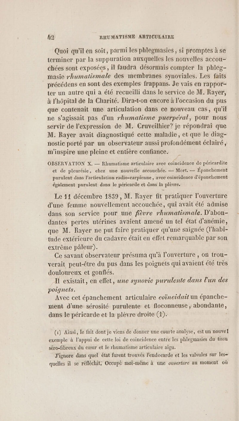Quoi qu’il en soit, parmi les phlegmasies , si promptes à se terminer par la suppuration auxquelles les nouvelles accou- chées sont exposées, il faudra désormais compter la phleg- masie rhumatismale des membranes synoviales. Les faits précédens en sont des exemples frappans. Je vais en rappor- ter un autre qui à été recueilli dans le service de M. Rayer, à l'hôpital de la Charité. Dira-t-on encore à l’occasion du pus que contenait une articulation dans ce nouveau cas, qu’il ne s'agissait pas d’un rhumatisme pueérpéral, pour nous servir de l'expression de M. Cruveilhier? je répondrai que M. Rayer avait diagnostiqué cette maladie, et que le diag- nostie porté par un observateur aussi profondément éclairé, m'inspire une pleine et entière confiance. OBSERVATION X. — Rhumatisme articulaire avec re Pres de péricardite et de pleurésie, chez une nouvelle accouchée. — Mort. — Épanchement purulent dans l'articulation radio-carpienne, avec coïncidence d’épanchement également purulent dans le péricarde et dans k Lode Le 11 décembre 1839, M. Rayer fit pratiquer l’ouverture d'une femme nent accouchée, qui avait été admise dans son service pour une fièvre rhumatismale. D'abon- dantes pertes utérines avaient amené un tel état d'anémie, que M. Rayer ne put faire pratiquer qu'une saignée (l’habi- tude extérieure du cadavre était en effet remarquable par son extrême pâleur). Ce savant observateur présuma qu’à l'ouverture , on trou- verait peut-être du pus dans les poignets qui avaient été très douloureux et gonflés. If existait, en effet, une synovie purulente dans l'un des poignets. Avec cet épanchement articulaire coëncidait un épanche- ment dune sérosité purulente et floconneuse , or dans le péricarde et Ia plèvre droite (E). (x) Ainsi, le fait dont je viens de donner une courte analyse, est un nouvel exemple à l'appui de cette loi de coïncidence entre les phlegmasies du tissu séro-fibreux du cœur et le rhumatisme articulaire aigu. J'ignore dans quel état furent trouvés l'endocarde et les valvules sur les— quelles il se réfléchit: Occupé moi-même à une ouverture au moment où