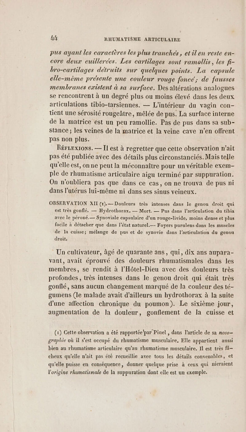 pus ayant les caractères les plus tranches, et il en reste en- core deux cuillerées. Les cartilages sont ramaollis, les fi- bro-cartilages détruits sur quelques points. La capsule elle-même présente une couleur rouge fonce; de fausses membranes existent à sa surface. Des altérations analogues se rencontrent à un degré plus ou moins élevé dans les deux articulations tibio-tarsiennes. — L'intérieur du vagin con- tient une sérosité rougeâtre, mêlée de pus. La surface interne de la matrice est un peu ramollie. Pas de pus dans sa sub- stance ; les veines de la matrice et la veine cave n’en offrent pas non plus. RérLexions. — Il est à regretter que cette observation n'ait pas été publiée avec des détails plus circonstanciés. Mais telle qu'elle est, on ne peut la méconnaître pour un véritable exem- ple de rhumatisme articulaire aigu terminé par suppuration. On n’oubliera pas que dans ce cas, on ne trouva de pus ni dans l'utérus lui-même ni dans ses sinus veineux. OBSERVATION XII (r).— Douleurs très intenses dans le genou droit qui est très gonflé. — Hydrothorax. — Mort. — Pus dans l’articulation du tibia avec le péroné.— Synoviale capsulaire d’un rouge-livide, moins dense et plus facile à détacher que dans l'état naturel.— Foyers purulens dans les muscles de la cuisse; mélange de pus et de synovie dans l'articulation du genou droit. Un cultivateur, âgé de quarante ans, qui, dix ans aupara- vant, avait éprouvé des douleurs rhumatismales dans les membres, se rendit à l’Hôtel-Dieu avec des douleurs très profondes , très intenses dans le genou droit qui était très gonflé, sans aucun changement marqué de la couleur des té- gumens (le malade avait d’ailleurs un hydrothorax à la suite d’une affection chronique du poumon). Le sixième jour, augmentation de la douleur, gonflement de la cuisse et (x) Cette observation a été rapportée! par Pinel , dans l’article de sa noso- graphie où il s’est occupé du rhumatisme musculaire, Elle appartient aussi bien au rhumatisme articulaire qu’au rhumatisme musculaire. Il est très fà- cheux qu’elle n'ait pas été recueillie avec tous les détails convenables, et qu’elle puisse en conséquence, donner quelque prise à ceux qui nieraient l’origine rhumatismale de la suppuration dont elle est un exemple.