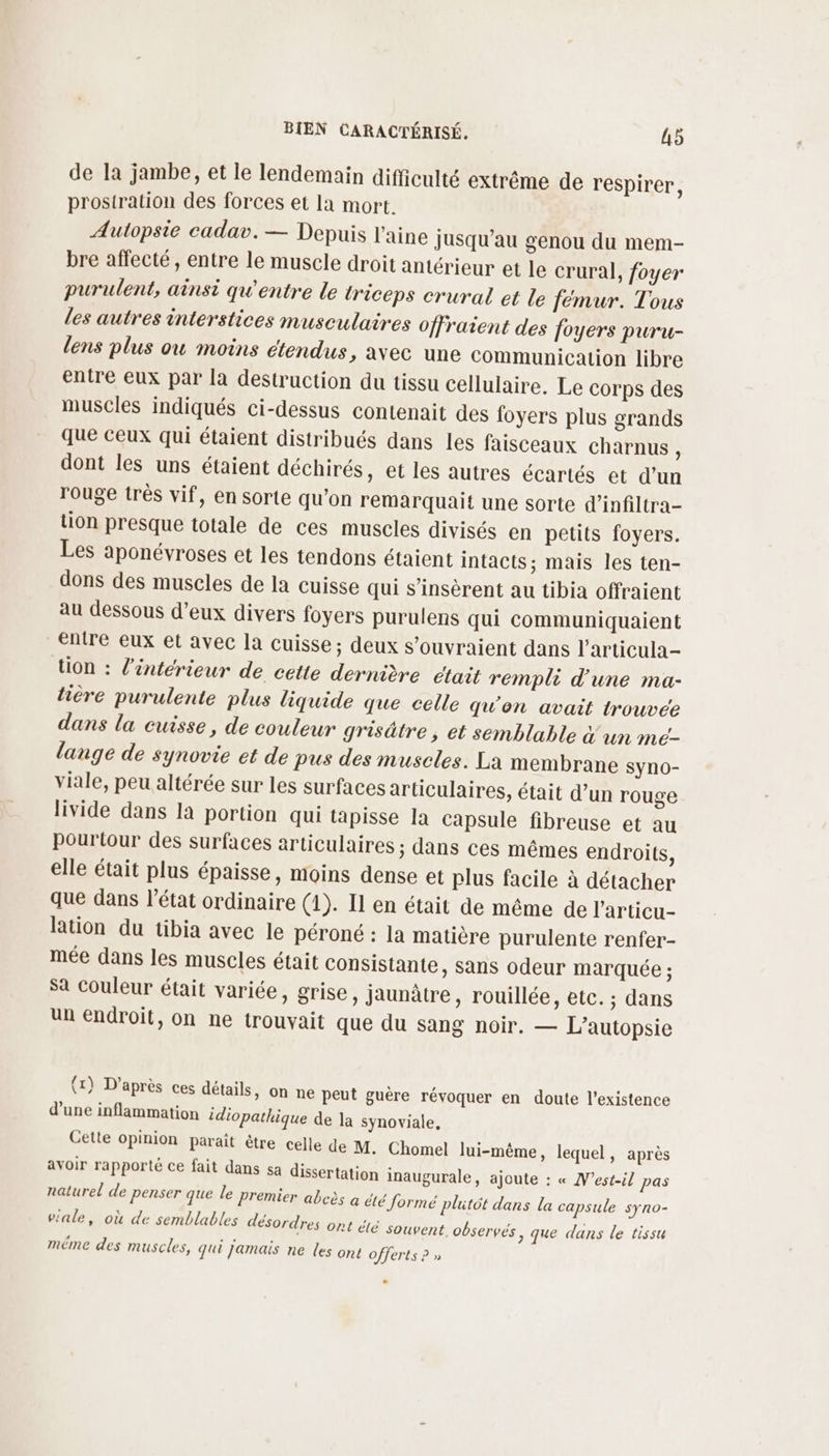 de la jambe, et le lendemain difficulté extrême de respirer, prosiration des forces et la mort. Autopsie cadav. — Depuis laine jusqu’au genou du mem- bre affecté, entre le muscle droit antérieur et le crural, foyer purulent, ainsi qu'entre le triceps crural et le fémur. Tous les autres interstices musculaires offraient des foyers puru- lens plus ou moins étendus, avec une Communication libre entre eux par la destruction du tissu cellulaire. Le corps des muscles indiqués ci-dessus contenait des foyers plus grands que ceux qui étaient distribués dans les faisceaux charnus, dont les uns étaient déchirés, et les autres écartés et d’un rouge très vif, en sorte qu’on remarquait une sorte d’infiltra- tion presque totale de ces muscles divisés en petits foyers. Les aponévroses et les tendons étaient intacts; mais les ten- dons des muscles de la cuisse qui s’insèrent au tibia offraient au dessous d’eux divers foyers purulens qui communiquaient entre eux et avec la cuisse; deux s’ouvraient dans l’articula- tion : l'intérieur de cette dernière était rempli d'une ma- hière purulente plus liquide que celle qu'on avait trouvée dans la cuisse, de couleur grisâtre ; et semblable &amp; un mé- lange de synovie et de pus des muscles. La membrane syno- viale, peu altérée sur les surfaces articulaires, était d’un rouge livide dans la portion qui tapisse la capsule fibreuse et au pourtour des surfaces articulaires ; dans ces mêmes endroits, elle était plus épaisse, moins dense et plus facile à détacher que dans l’état ordinaire (1). Il en était de même de l'articu- lation du tibia avec le péroné : la matière purulente renfer- mée dans les muscles était consistante, sans odeur marquée ; Sa couleur était variée, grise, jaunâtre, rouillée, etc. ; dans un endroit, on ne trouvait que du sang noir. — L’autopsie (1) D’après ces détails, on ne peut guère révoquer en doute l'existence d’une inflammation idiopathique de la synoviale, Cette opinion parait être celle de M. Chomel lui-même, lequel, après avoir rapporté ce fait dans sa dissertation inaugurale, ajoute : « N’est-il pas naturel de penser que le premier abcès à été formé plutôt dans la capsule syno- viale, où de semblables désordres ont été souvent observés, que dans le tissu méme des muscles, qui Jamais ne les ont offerts ? »