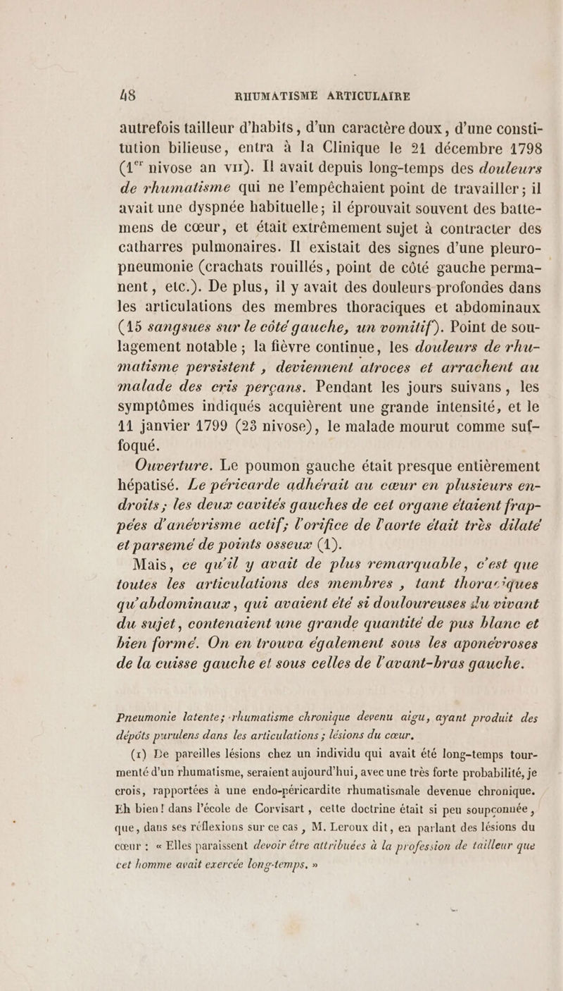 autrefois tailleur d’habits, d’un caractère doux, d’une consti- tution bilieuse, entra à la Clinique le 21 décembre 1798 (1* nivose an vu). Il avait depuis long-temps des douleurs de rhumatisme qui ne l'empêchaient point de travailler; il avait une dyspnée habituelle ; il éprouvait souvent des batte- mens de cœur, et était extrêmement sujet à contracter des catharres pulmonaires. Il existait des signes d’une pleuro- pneumonie (crachats rouillés, point de côté gauche perma- nent, etc.). De plus, il y avait des douleurs profondes dans les articulations des membres thoraciques et abdominaux (15 sangsues sur le côté gauche, un vomitif). Point de sou- lagement notable ; la fièvre continue, les douleurs de rhu- matisme persistent , deviennent atroces et arrachent au malade des cris perçans. Pendant les jours suivans, les symptômes indiqués acquièrent une grande intensité, et le 11 janvier 1799 (23 nivose), le malade mourut comme suf- foqué. Ouverture. Le poumon gauche était presque entièrement hépatisé. Le péricarde adhérait au cœur en plusieurs en- droits ; les deux cavités gauches de cet organe étaient frap- pées d'anévrisme actif; l'orifice de l'aorte était très dilaté et parseme de points osseux (1). Mais, ce qu'il y avait de plus remarquable, c’est que toutes les articulations des membres , tant thorariques qu'abdominaux, qui avaient été si douloureuses slu vivant du sujet, contenaient une grande quantité de pus blane et bien forme. On en trouva également sous les aponevroses de la cuisse gauche et sous celles de l'avant-bras gauche. Pneumonie latente; :rhumatisme chronique devenu aigu, ayant produit des dépôts purulens dans les articulations ; lésions du cœur, (x) De pareilles lésions chez un individu qui avait été long-temps tour- menté d’un rhumatisme, seraient aujourd’hui, avec une très forte probabilité, je crois, rapportées à une endo-péricardite rhumatismale devenue chronique. Eh bien! dans l’école de Corvisart, cette doctrine était si peu soupconnée, que, dans ses réflexions sur ce cas , M. Leroux dit, en parlant des lésions du cœur : « Elles paraissent devoir étre attribuées à la profession de tailleur que cet homme avait exercée long-temps. »