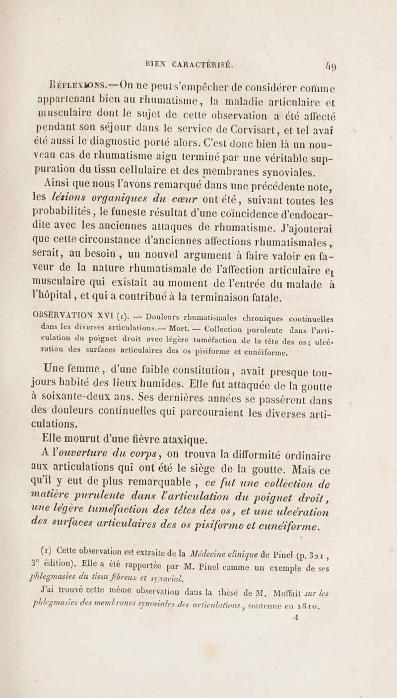 RéFLExLONS.—On ne peut s'empêcher de considérer cofime appartenant bien au rhumatisme, la maladie articulaire et musculaire dont le sujet de cette observation a été affecté pendant son séjour dans le service de Corvisart, et tel avai été aussi le diagnostic porté alors. C'est donc bien là un nou- veau Cas de rhumatisme aigu terminé par une véritable sup- puration du tissu cellulaire et des membranes synoviales. Aïnsi que nous l'avons remarqué dans une précédente note, les lésions organiques du cœur ont été, suivant toutes les probabilités , le funeste résultat d’une coïncidence d’endocar- dite avec les anciennes attaques de rhumatisme. J'ajouterai que cette circonstance d'anciennes affections rhumatismales , serait, au besoin, un nouvel argument à faire valoir en fa- veur de Ia nature rhumatismale de l'affection articulaire et musculaire qui existait au moment de l'entrée du malade à l'hôpital , et qui à contribué à la terminaison fatale. OBSERVATION XVI (1). — Douleurs rhumatismales chroniques continuelles dans les diverses articulations.— Mort, — Collection purulente dans l’arti- culation du poignet droit avec légère tuméfaction de la tête des os; ulcé- ration des surfaces articulaires des os pisiforme et cunciforme. Une femme, d’une faible constitution, avait presque tou- jours habité des lieux humides. Elle fut attaquée de la goutte à soixante-deux ans. Ses dernières années se passèrent dans des douleurs continuelles qui parcouraient les diverses arti- culations. Elle mourut d’une fièvre ataxique. À l'ouverture du corps, on trouva la difformité ordinaire aux articulations qui ont été le siège de la goutte. Mais ce qu'il y eut de plus remarquable , ce fut une collection de matière purulente dans l'articulation du poignet droit, une légère tuméfaction des têtes des os, et une uleération des surfaces articulaires des os pisiforme et cunciforme. (x) Cette observation est extraite de la Médecine clinique de Pinel (p. 32r, 3° édition). Elle a été rapportée par M. Pinel comme un exemple de ses phleomasies du tissu fibreux et syrorial, J'ai trouvé cette même observation dans la thèsé de M. Moffait sur les phlegmasies des membranes synoviales des articulations , Soutenue en 1810, 4