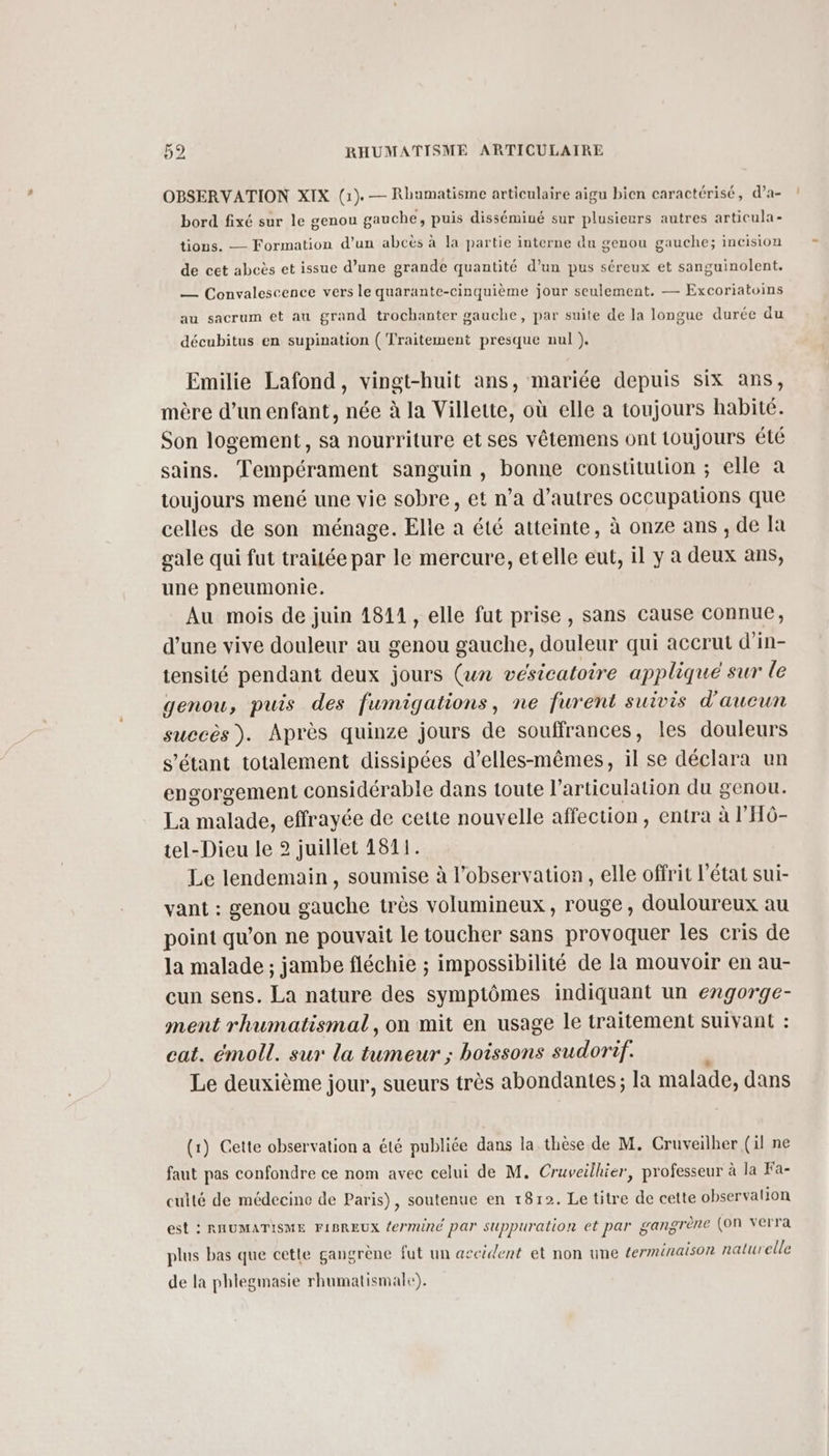 OBSERVATION XIX (1). — Rliamatisme articulaire aigu bien caractérisé, d’a- ! bord fixé sur le genou gauche, puis disséminé sur plusieurs autres articula- tions. — Formation d’un abcès à la partie interne du genou gauche; inCision de cet abeès et issue d’une grande quantité d’un pus séreux et sanguinolent. — Convalescence vers le quarante-cinquième jour seulement. — Excoriatoins au sacrum et au grand trochanter gauche, par suite de la longue durée du décubitus en supination (Traitement presque nul ). Emilie Lafond, vingt-huit ans, mariée depuis six ans, mère d’un enfant, née à la Villette, où elle a toujours habité. Son logement, sa nourriture et ses vêtemens ont toujours été sains. Tempérament sanguin , bonne constitution ; elle à toujours mené une vie sobre, et n’a d’autres occupations que celles de son ménage. Elle a été atteinte, à onze ans , de la gale qui fut traitée par le mercure, etelle eut, il y a deux ans, une pneumonie. Au mois de juin 1811, elle fut prise , sans cause connue, d’une vive douleur au genou gauche, douleur qui accrut d'in- tensité pendant deux jours (un vésicatoire appliqué sur le genou, puis des fumigations, ne furent suivis d'aucun succès). Après quinze jours de souffrances, les douleurs s'étant totalement dissipées d’elles-mêmes, il se déclara un engorgement considérable dans toute l'articulation du genou. La malade, effrayée de cette nouvelle affection , entra à l’'HÔ- tel-Dieu le 2 juillet 1511. Le lendemain, soumise à l’observation, elle offrit l’état sui- vant : genou gauche très volumineux, rouge, douloureux au point qu’on ne pouvait le toucher sans provoquer les cris de la malade ; jambe fléchie ; impossibilité de la mouvoir en au- cun sens. La nature des symptômes indiquant un engorge- ment rhumatismal, on mit en usage le traitement suivant : eat. émoll. sur la tumeur ; boissons sudorif. Le deuxième jour, sueurs très abondantes; la malade, dans (1) Cette observation a été publiée dans la thèse de M. Cruveilher (il ne faut pas confondre ce nom avec celui de M. Cruveilhier, professeur à la Fa- culté de médecine de Paris), soutenue en 1812. Le titre de cette observalion est : RHUMATISME FIBREUX ferminé par suppuration et par gangrène (on verra plus bas que cette gangrène fut un accident et non une terminaison naturelle de la phlegmasie rhumatismale).