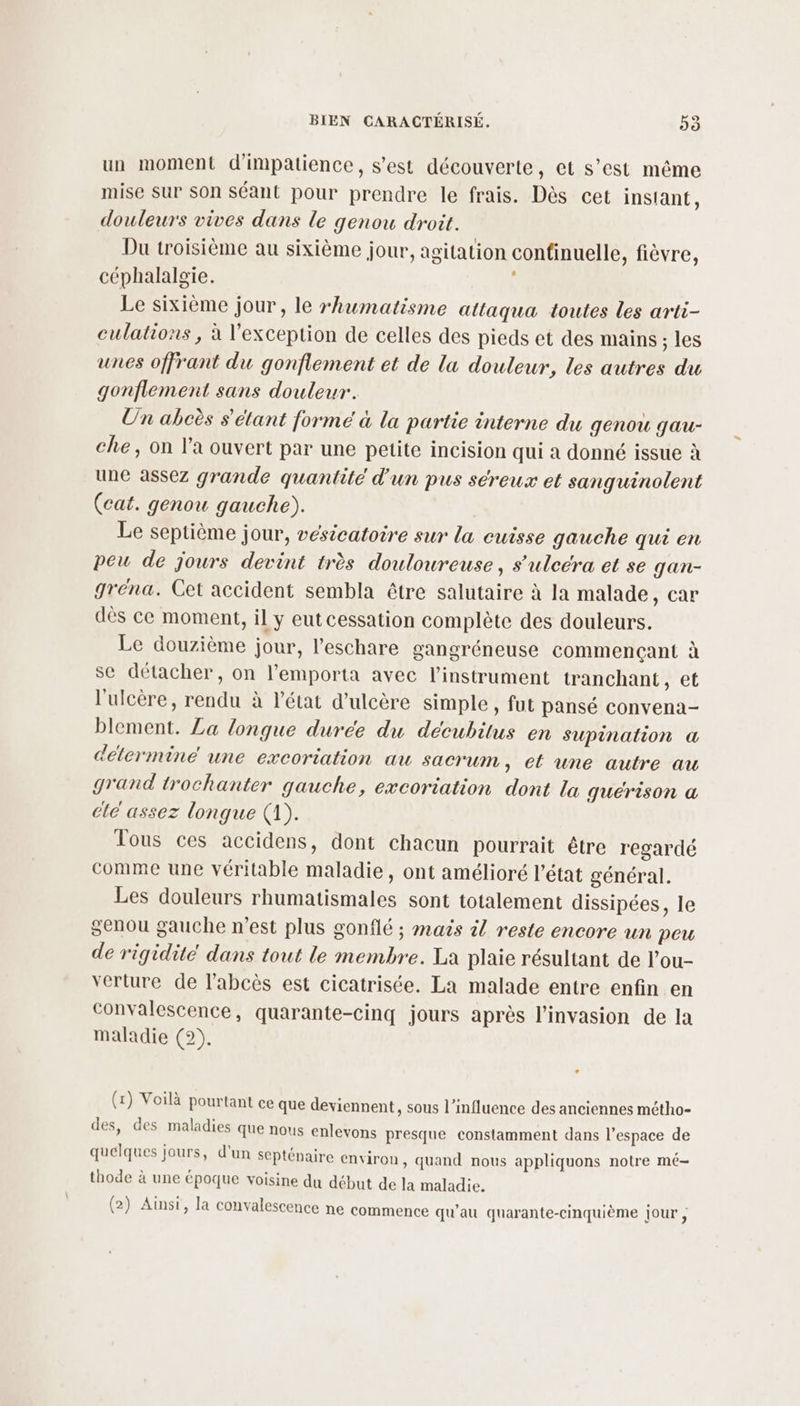 un moment d'impatience, s’est découverte, et s’est même mise sur son séant pour prendre le frais. Dès cet inslant, douleurs vives dans le genou droit. Du troisième au sixième jour, agitation confinuelle, fièvre, céphalalgie. | Le sixième jour, le rhumatisme attaqua toutes les arti- culations, à l'exception de celles des pieds et des mains : les unes offrant du gonflement et de la douleur, les autres du gonflement sans douleur. Un abcès s'étant formé à la partie interne du genou gau- che, on l’a ouvert par une petite incision qui à donné issue à une assez grande quantité d'un pus séreux et sanguinolent (cat. genou gauche). Le septième jour, vesicatoire sur la cuisse gauche qui en peu de jours devint très douloureuse, s’'uleéra et se gan- gréna. Cet accident sembla être salutaire à la malade, car dès ce moment, il y eut cessation complète des douleurs. Le douzième jour, l’eschare gangréneuse commençant à se détacher, on l’emporta avec l'instrument tranchant, et l'ulcère, rendu à l’état d’ulcère simple, fut pansé convena- blement. La longue duree du décubitus en supination &amp; determine une excoriation au sacrum , el une autre au grand trochanter gauche, excoriation dont la quérison a cle assez longue (1). Tous ces accidens, dont chacun pourrait être regardé comme une véritable maladie, ont amélioré l’état général. Les douleurs rhumatismales sont totalement dissipées, le genou gauche n’est plus gonflé ; mais àl reste encore un peu de rigidite dans tout le membre. La plaie résultant de l’ou- verture de labcès est cicatrisée. La malade entre enfin en convalescence, quarante-cinq jours après l'invasion de la maladie (2). (x) Voilà pourtant ce que deviennent, sous l’influence des anciennes métho- des, des maladies que nous enlevons presque constamment dans l’espace de quelques jours, d'un septénaire environ, quand nous appliquons notre mé- thode à une époque voisine du début de la maladie. (2) Ainsi, la convalescence ne commence qu’au quarante-cinquième jour ,