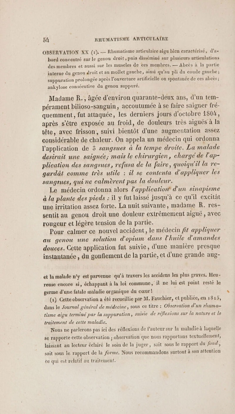 OBSERVATION XX (r). — Rhumatisme articulaire aigu bien caractérisé, d’a- bord concentré sur le genou droit, puis disséminé sur plusieurs articulations des membres et aussi sur les muscles de ces membres. — Abcès à la partie - interne du genou droit et au mollet gauche, ainsi qu’au pli du coude gauche; suppuration prolongée après l'ouverture artificielle ou spontanée de ces abcès ; ankylose consécutive du genou suppuré. Madame R. , âgée d'environ quarante-deux ans, d’un tem- pérament bilioso-sanguin, accoutumée à se faire saigner fré- quemment , fut attaquée, les derniers jours d'octobre 1804, après s'être exposée au froid, de douleurs très aiguës à la tête, avec frisson, suivi bientôt d’une augmentation assez considérable de chaleur. On appela un médecin qui ordonna l'application de 3 sangsues à la tempe droite. La malade desirait une saignée; maïs le chirurgien, chargé de l'ap- plication des sangsues, refusa de lu faire, quoiqu'il la re- gardät comme très utile : il se contenta d'appliquer les sangsues, qui ne calmèrent pas la douleur. Le médecin ordonna alors l'application d'un sinapisme à la plante des pieds : il y fut laissé jusqu’à ce qu'il excitàt une irritation assez forte. La nuit suivante, madame k. res- sentit au genou droit une douleur extrêmement aiguë , avec rougeur et légère tension de la partie. Pour calmer ce nouvel accident, le médecin ft appliquer au genou une solution d'opium dans l'huile d'amandes douces. Cette application fut suivie, d'une manière presque instantanée , du gonflement de la partie, et d'une grande aug- et la malade n'y est parvenue qu’à travers les accidens les plus graves. Heu- reuse encore si, échappant à la loi commune, il ne lui est point resté le germe d'une fatale maladie organique du cœur ! (1) Gette observation a été recueillie par M. Fauchier, et publiée, en 1815, dans le Journal général de médecine, sous ce titre : Observation d’un rhuma- tisme aigu terminé par la suppuration ; suivie de réflexions sur la nature et le traitement de cette maladie. Nous ne parlerons pas ici des réflexions de l’auteur sur la maladie à laquelle se rapporte cette observation ; observation que nous rapportons textuellement, laissant au lecteur éclairé le soin de la juger, soit sous le rapport du fond, soit sous le rapport de la forme. Nous recommandons surtout à son attention ce qui est relatif au traitement.
