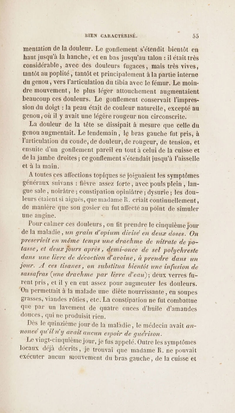 mentation de la douleur. Le gonfiement s’étendit bientôt en haut jusqu’à la hanche, et en bas jusqu’au talon : il était très considérable, avec des douleurs fugaces, mais très vives, tantôt au poplité , tantôt et principalement à la partie interne du genou, vers l'articulation du tibia avec le fémur. Le moin- dre mouvement, le plus léger attouchement augmentaient beaucoup ces douleurs. Le gonflement conservait l’impres- sion du doigt : la peau était de couleur naturelle, excepté au genou ; Où il y avait une légère rougeur non circonscrite. La douleur de la tête se dissipait à mesure que celle du genou augmentait. Le lendemain, le bras gauche fut pris, à l'articulation du coude, de douleur, de rougeur, de tension, et ensuite d'un gonflement pareil en tout à celui de la cuisse et de la jambe droites ; ce gonflement s’étendait jusqu’à l’aisselle et à la main. À toutes ces affections topiques se joignaient les symptômes généraux suivans : fièvre assez forte, avec pouls plein , lan- gue sale, noirâtre ; constipation opiniâtre ; dysurie ; les dou- leurs étaient si aiguës, que madame R. criait continuellement , de manière que son gosier en fut affecté au point de simuler une angine. | Pour calmer ces douleurs , on fit prendre le cinquième jour de la maladie , wn grain d’opium divise en deux doses. On prescrivit en méme temps une drachme de nitrate de po- tasse, et deux jours après, demi-once de sel polychreste dans une livre de décoction d'avoine, à prendre dans un Jour. À ces lisanes, on substitua bientôt une infusion de sassafras (une drachme par livre d’eau); deux verres fu- rent pris, et il y en eut assez pour augmenter les douleurs. ‘On permettait à la malade une diète nourrissan(e , en soupes grasses, viandes rôties, etc. La constipation ne fut combattue que par un lavement de quatre onces d'huile d'amandes douces, qui ne produisit rien. Dès le quinzième jour de Ja maladie, le médecin avait an- nonce qu'iln'y avait aucun espoir de guérison. Le vingt-cinquième jour, je fus appelé. Outre les symptômes locaux déjà décrits, je trouvai que madame R. ne pouvait exécuter aucun mouvement du bras gauche, de Ja cuisse et