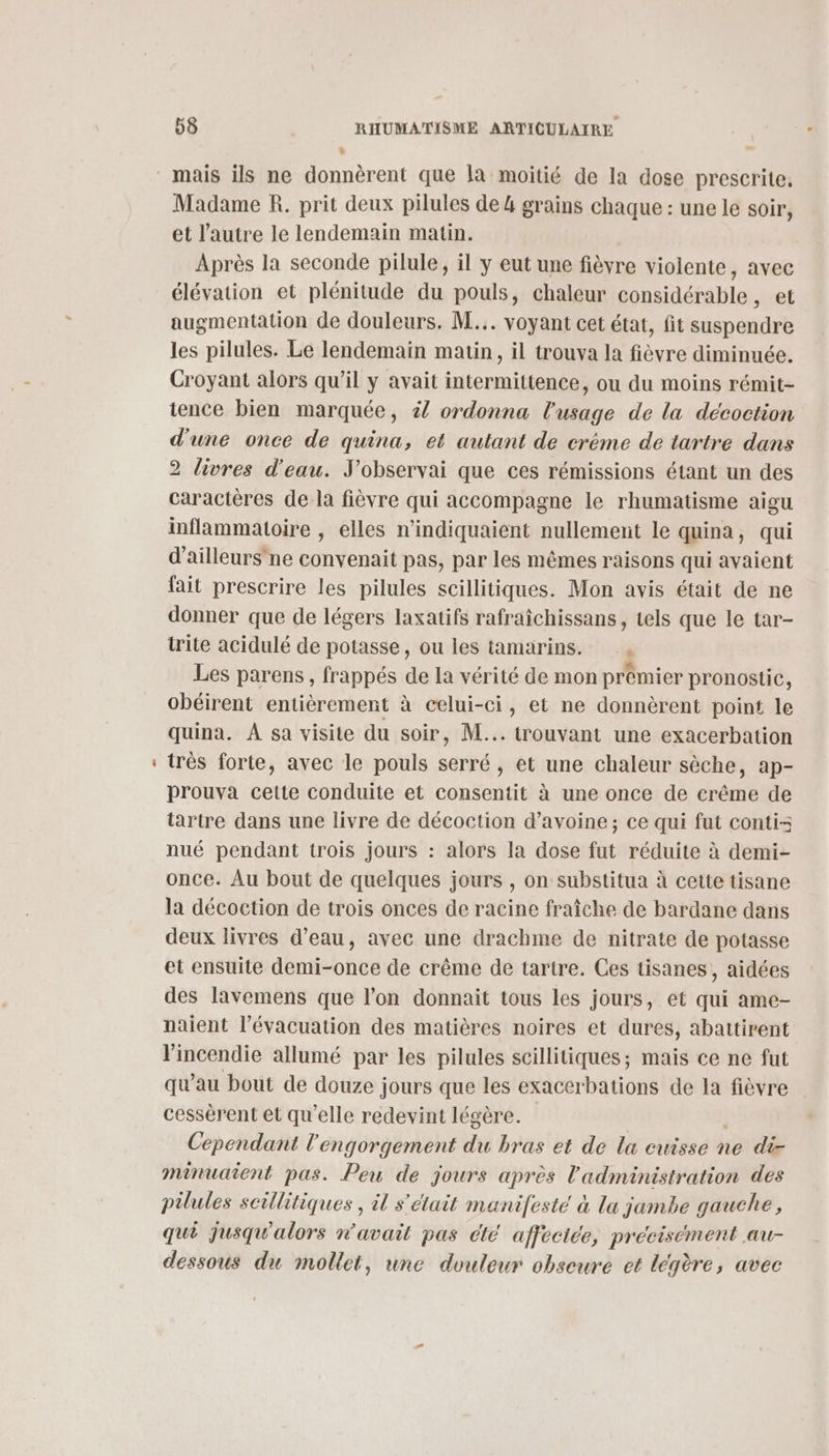 , | Madame R. prit deux pilules de 4 grains chaque : une le soir, et l’autre le lendemain matin. Après la seconde pilule, il y eut une fièvre violente, avec élévation et plénitude du pouls, chaleur considérable, et augmentation de douleurs. M... voyant cet état, fit suspendre les pilules. Le lendemain matin, il trouva la fièvre diminuée. Croyant alors qu’il y avait intermittence, ou du moins rémit- tence bien marquée, #4 ordonna l'usage de la décoction d'une once de quina, et autant de créme de tartre dans 2 livres d'eau. J'observai que ces rémissions étant un des caractères de la fièvre qui accompagne le rhumatisme aigu inflammatoire , elles n’indiquaient nullement le quina, qui d’ailleurs’ ne convenait pas, par les mêmes raisons qui avaient fait prescrire les pilules scillitiques. Mon avis était de ne donner que de légers laxatifs rafraîchissans, tels que le tar- trite acidulé de potasse, ou les tamarins. , Les parens, frappés de la vérité de mon prémier pronostic, obéirent entièrement à celui-ci, et ne donnèrent point le quina. À sa visite du soir, M... trouvant une exacerbation très forte, avec le pouls serré, et une chaleur sèche, ap- prouva cette conduite et consentit à une once de crême de tartre dans une livre de décoction d’avoine; ce qui fut conti- nué pendant trois jours : alors la dose fut réduite à demi- once. Au bout de quelques jours , on substitua à cette tisane la décoction de trois onces de racine fraîche de bardane dans deux livres d’eau, avec une drachme de nitrate de potasse et ensuite demi-once de crême de tartre. Ces tisanes, aidées des lavemens que l’on donnait tous les jours, et qui ame- naient l'évacuation des matières noires et dures, abattirent l'incendie allumé par les pilules scillitiques; mais ce ne fut qu’au bout de douze jours que les exacerbations de la fièvre cessérent et qu’elle redevint légère. | Cependant l'engorgement du bras et de la cuisse ne di- minuaient pas. Peu de jours après l'administration des pilules scillitiques , il s'était manifesté à la jambe gauche, qui jusqu'alors n'avait pas cté affectée, précisément au- dessous du mollet, une douleur obseure et légère, avec