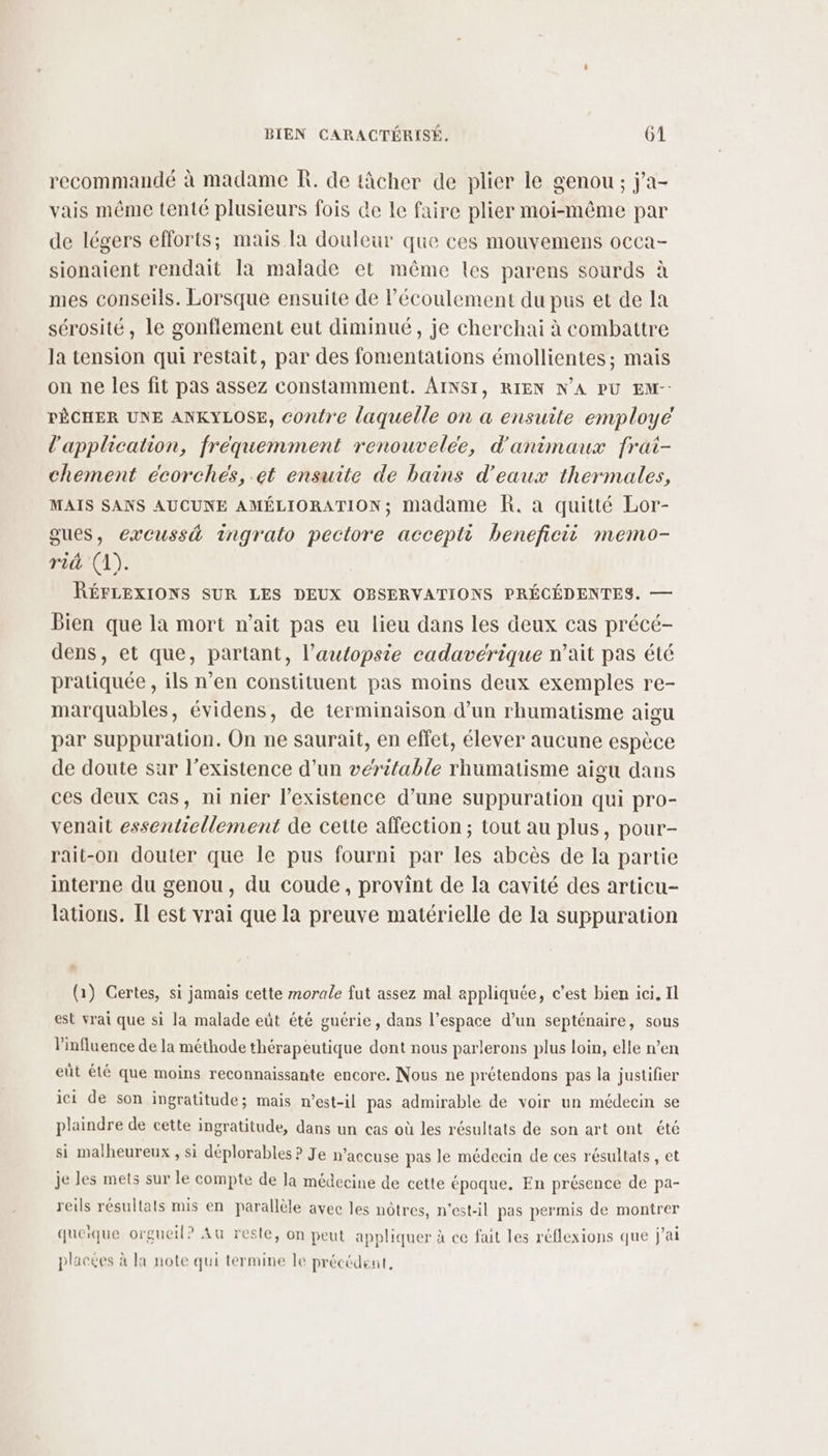 recommandé à madame R. de tâcher de plier le genou ; j'a- rais même tenté plusieurs fois de le faire plier moi-même par de légers efforts; mais Ia douleur que ces mouvemens occa- sionaient rendait la malade et même les parens sourds à mes conseils. Lorsque ensuite de l'écoulement du pus et de la sérosité, le gonflement eut diminué, je cherchai à combattre la tension qui restait, par des fomentations émollientes; mais on ne les fit pas assez constamment. AINSI, RIEN N’A PU EM-- PÊCHER UNE ANKYLOSE, contre laquelle on a ensuite employé l'application, fréquemment renouvelee, d'animaux frat- chement écorches, et ensuite de bains d'eaux thermales, MAIS SANS AUCUNE AMÉLIORATION; madame R. à quitté Lor- gues, excussé ingrato pectore accepti beneficii memo- rid (1). RÉFLEXIONS SUR LES DEUX OBSERVATIONS PRÉCÉDENTES. — Bien que la mort n’ait pas eu lieu dans les deux cas précé- dens, et que, partant, l’autopsie cadavérique n’ait pas été pratiquée , ils n’en constituent pas moins deux exemples re- marquables, évidens, de terminaison d’un rhumatisme aigu par suppuration. On ne saurait, en effet, élever aucune espèce de doute sur l'existence d’un véritable rhumatisme aigu dans ces deux cas, ni nier l'existence d’une suppuration qui pro- venait essentiellement de cette affection; tout au plus, pour- rait-on douter que le pus fourni par les abcès de la partie interne du genou, du coude, provint de la cavité des articu- lations. [Il est vrai que la preuve matérielle de la suppuration _ (1) Certes, si jamais cette morale fut assez mal appliquée, c’est bien ici. Il est vrai que si la malade eût été guérie, dans l’espace d’un septénaire, sous Vinfluence de la méthode thérapeutique dont nous parlerons plus loin, elle n’en eût été que moins reconnaissante encore. Nous ne prétendons pas la justifier ici de son ingratitude; mais n'est-il pas admirable de voir un médecin se plaindre de cette ingratitude, dans un cas où les résultats de son art ont été si malheureux, si déplorables ? Je n’accuse pas le médecin de ces résultats , et je les mets sur le compte de la médecine de cette époque. En présence de pa- reils résultats mis en parallèle avec les nôtres, n'est-il pas permis de montrer queique orgueil? Au reste, on peut appliquer à ce fait les réflexions que j'ai placées à la note qui termine Île précédent,