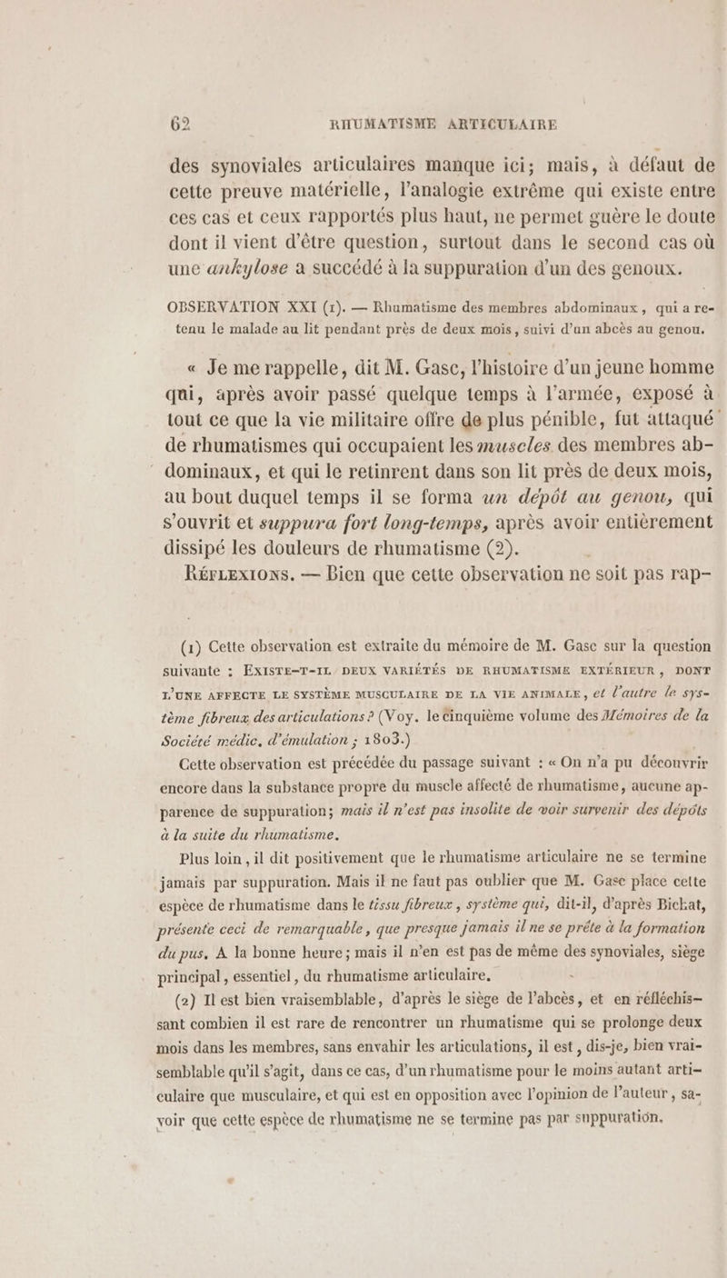 des synoviales articulaires manque ici; mais, à défaut de cette preuve matérielle, l’analogie extrême qui existe entre ces cas et ceux rapportés plus haut, ne permet guère le doute dont il vient d’être question, surtout dans le second cas où une ankylose a succédé à la suppuration d’un des genoux. OBSERVATION XXI (1). — Rhumatisme des membres abdominaux, qui a re- tenu le malade au lit pendant près de deux mois, suivi d’an abcès au genou, « Je me rappelle, dit M. Gasc, l’histoire d’un jeune homme qui, après avoir passé quelque temps à l’armée, exposé à tout ce que la vie militaire offre de plus pénible, fut attaqué de rhumatismes qui occupaient les œuscles des membres ab- dominaux, et qui le retinrent dans son lit près de deux mois, au bout duquel temps il se forma wn dépôt au genou, qui s'ouvrit et suppura fort long-temps, après avoir entièrement dissipé les douleurs de rhumatisme (2). Rérzexi1ons. — Bien que cette observation ne soit pas rap- (1) Cette observation est extraite du mémoire de M. Gasce sur la question suivante : EXISTE-T-IL DEUX VARIÉTÉS DE RHUMATISME EXTÉRIEUR, DONT T’UNE AFFECTE LE SYSTÈME MUSCULAIRE DE LA VIE ANIMALE, e{ l'autre le sys- tème fibreux des articulations ? (Voy. le Cinquième volume des Mémoires de la Société médic. d’émulation ; 1803.) | | Cette observation est précédée du passage suivant : « On n’a pu découvrir encore dans la substance propre du muscle affecté de rhumatisme, aueune ap- parence de suppuration; mais il n’est pas insolite de voir survenir des dépôts à la suite du rhumatisme. Plus loin , il dit positivement que le rhumatisme articulaire ne se termine jamais par suppuration. Mais il ne faut pas oublier que M. Gase place celte espèce de rhumatisme dans le téssu fibreux , système qui, dit-il, d’après Bickat, présente ceci de remarquable, que presque jamais il ne se préte à la formation du pus. À la bonne heure ; mais il n’en est pas de même des synoviales, siège principal , essentiel , du rhumatisme articulaire, (2) Il est bien vraisemblable, d’après le siège de l’abcès, et en réfléchis— sant combien il est rare de rencontrer un rhumatisme qui se prolonge deux mois dans les membres, sans envahir les articulations, il est , dis-je, bien vrai- semblable qu'il s’agit, dans ce cas, d’un rhumatisme pour le moins autant arti- culaire que musculaire, et qui est en opposition avec l'opinion de l’auteur, sa- voir que cette espèce de rhumatisme ne se termine pas par suppuration,