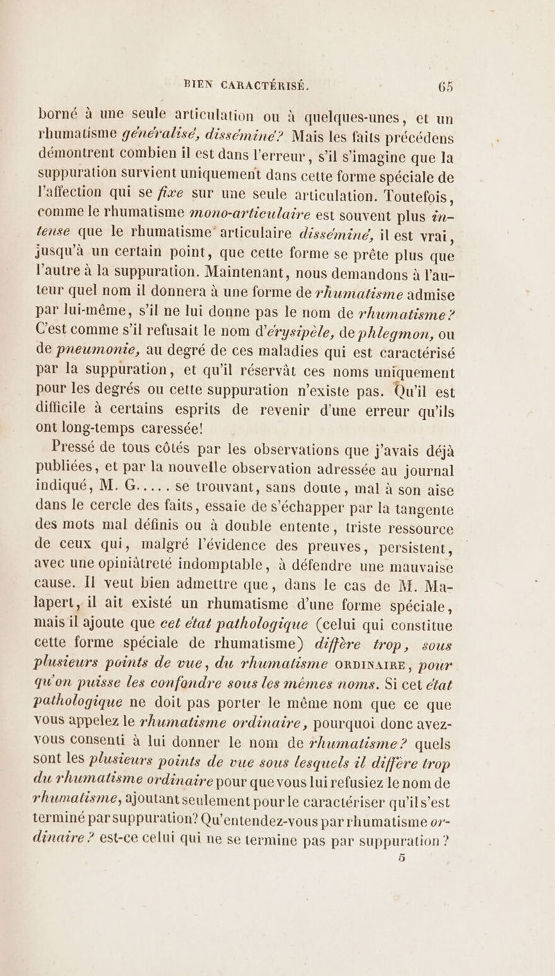 A borné à une seule articulation ou à quelques-unes, et un rhumatisme généralisé, dissemine? Mais les faits précédens démontrent combien il est dans l'erreur, s’il s’imagine que la suppuration survient uniquement dans cette forme spéciale de l'affection qui se fixe sur une seule articulation. Toutefois, comme le rhumatisme mono-articulaire est souvent plus én- tense que le rhumatisme” articulaire dissémine, il est vrai, jusqu'à un certain point, que cette forme se prête plus que l’autre à la suppuration. Maintenant, nous demandons à l'au- teur quel nom il donnera à une forme de rhwmatisme admise par lui-même, s’il ne lui donne pas le nom de rhuwmatisme ? C'est comme s’il refusait le nom d’érysipèle, de phlegmon, ou de pneumonie, au degré de ces maladies qui est caractérisé par la suppuration, et qu'il réservât ces noms uniquement pour les degrés ou cette suppuration n'existe pas. Qu'il est difficile à certains esprits de revenir d'une erreur qu'ils ont long-temps caressée! Pressé de tous côtés par les observations que j'avais déjà publiées, et par la nouvelle observation adressée au journal indiqué, M. G..... se trouvant, sans doute, mal à son aise dans le cercle des faits, essaie de s'échapper par la tangente des mots mal définis ou à double entente, triste ressource de ceux qui, malgré l'évidence des preuves, persistent, avec une opiniâtreté indomptable, à défendre une mauvaise cause. [1 veut bien admettre que, dans le cas de M. Ma- lapert, il ait existé un rhumatisme d’une forme spéciale, mais il ajoute que cet état pathologique (celui qui constitue cette forme spéciale de rhumatisme) diffère trop, sous plusieurs points de vue, du rhumatisme oRDiNarRE, pour qu'on puisse les confondre sous les mémes noms. Si cet ctat pathologique ne doit pas porter le même nom que ce que vous appelez le rhuwmatisme ordinaire, pourquoi donc avez- Yous Consenti à lui donner le nom de rhwmatisme? quels sont les plusieurs points de vue sous lesquels il diffère trop du rhumatisme ordinaire pour que vous lui refusiez le nom de rhumatisme, ajoutant seulement pour le caractériser qu'ils’est terminé par suppuration? Qu’entendez-vous par rhumatisme o7- dinaire ? est-ce celui qui ne se termine pas par suppuration ? 5