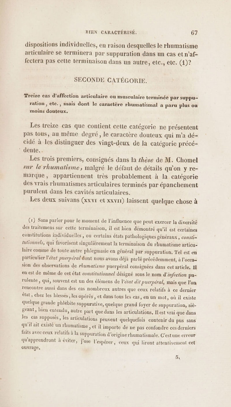 dispositions individuelles, en raison desquelles le rhumatisme articulaire se terminera par suppuration dans un cas et n’af- fectera pas cette terminaison dans un autre, etc., etc. (4)? SECONDE CATÉGORIE. Treize cas d'affection articulaire ou musculaire terminée par suppu- ration , etc., mais dont le caractère rhumatismal a paru plus ou moins douteux. Les treize cas que contient cette catégorie ne présentent pas tous, au même degré, le caractère douteux qui m’a dé- cidé à les distinguer des vingt-deux de la catégorie précé- ‘ dente.. Les trois premiers, consignés dans la #hèse de M. Chomel sur le rhumatisme, malgré le défaut de détails qu’on y re- marque, appartiennent très probablement à la catégorie des vrais rhumatismes articulaires terminés par épanchement purulent dans les cavités articulaires. | Les deux suivans (xxvr et xxvir) laissent quelque chose à (x) Sans parler pour le moment de l'influence que peut exercer la diversité des traitemens sur cette terminaison, il est bien démontré qu’il est certaines consütutions individuelles , ou certains états pathologiques généraux , consti- tutionnels, qui favorisent singulièrement la terminaison du rhumatisme articu- laire comme de toute autre phlegmasie en général par suppuration, Tel est en particulier l'état puerpéral dont nous avons déjà parlé précédemment, à l’occa= sion des observations de rhumatisme puerpéral consignées dans cet article. Il en est de même de cet état constitutionnel désigné sous le nom d'infection pu- rulente , qui, souvent est un des élémens de l’état dit puerpéral, mais que l’on rencontre aussi dans des cas nombreux autres que ceux relatifs à ce dernier état, chez les blessés , les opérés , et dans tous les cas, en un mot, où il existe quelque grande phlébite suppurative, quelque grand foyer de suppuration, siè- geant, bien entendu, autre part que dans les articulations. Ilest vrai que dans les cas supposés, les articulations peuvent quelquefois contenir du pus sans qu’il ait existé un rhumatisme > €t il importe de ne pas confondre ces derniers faits avec ceux relatifs à la Suppuration d’origine rhumatismale. C’estune erreur qu'apprendront à éviter, j'ose l’espérer, ceux qui liront attentivement cet ouvrage, 54