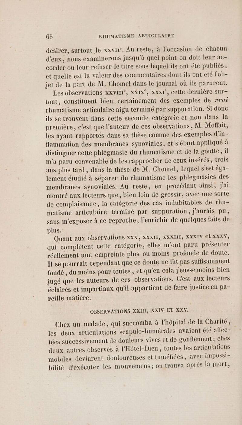 désirer, surtout le xxvri‘. Au reste, à l’occasion de chacun d'eux, nous examinerons jusqu’à quel point on doit leur ac- corder ou leur refuser le titre sous lequel ils ont été publiés, et quelle est la valeur des commentaires dont ils ont été l'ob- jet de la part de M. Chomel dans le journal où ils parurent. Les observations xxvir1°, xxix°, xXxx1°, cette dernière Sur- tout, constituent bien certainement des exemples de vraz rhumatisme articulaire aigu terminé par suppuration. Si donc ils se trouvent dans cette seconde catégorie et non dans la première, c’est que l’auteur de ces observations, M. Moffait, les ayant rapportés dans sa thèse comme des exemples d’in- fliammation des membranes synoviales, et s'étant appliqué à distinguer cette phlegmasie du rhumatisme et de la goutte, il m'a paru convenable de les rapprocher de ceux insérés, trois ans plus tard, dans la thèse de M. Chomel, lequel s’est éga- lement étudié à séparer du rhumatisme les phlegmasies des membranes synoviales. Au reste, en procédant ainsi, jai montré aux lecteurs que, bien loin de grossir, avec une sorte de complaisance, la catégorie des cas indubitables de rhu- matisme articulaire terminé par suppuration, j'aurais. pu, sans m’exposer à ce reproche, l’enrichir de quelques faits de plus. Quant aux observalions xxx, XXXIT, XXXIIT, XXXIV et XXXV, qui complètent cette catégorie, elles m'ont paru présenter réellement une empreinte plus ou moins profonde de doute. Il se pourrait cependant que ce doute ne füt pas suffisamment fondé , du moins pour toutes , el qu’en cela j'eusse moins bien jugé que les auteurs de ces observations. C’est aux lecteurs éclairés et impartiaux qu'il appartient de faire justice en pa- reille matière. OBSERVATIONS XXII, XXIV ET XXV. Chez un malade, qui succomba à lhôpital de la Charité, les deux articulations scapulo-humérales avaient été affec- tées successivement de douleurs vives et de gonflement ; chez deux autres observés à l'Hôtel-Dieu , toutes les articulations mobiles devinrent douloureuses et tuméfiées, avec impossi- bilité d'exécuter les mouvemens ; on {rouva après la mort,