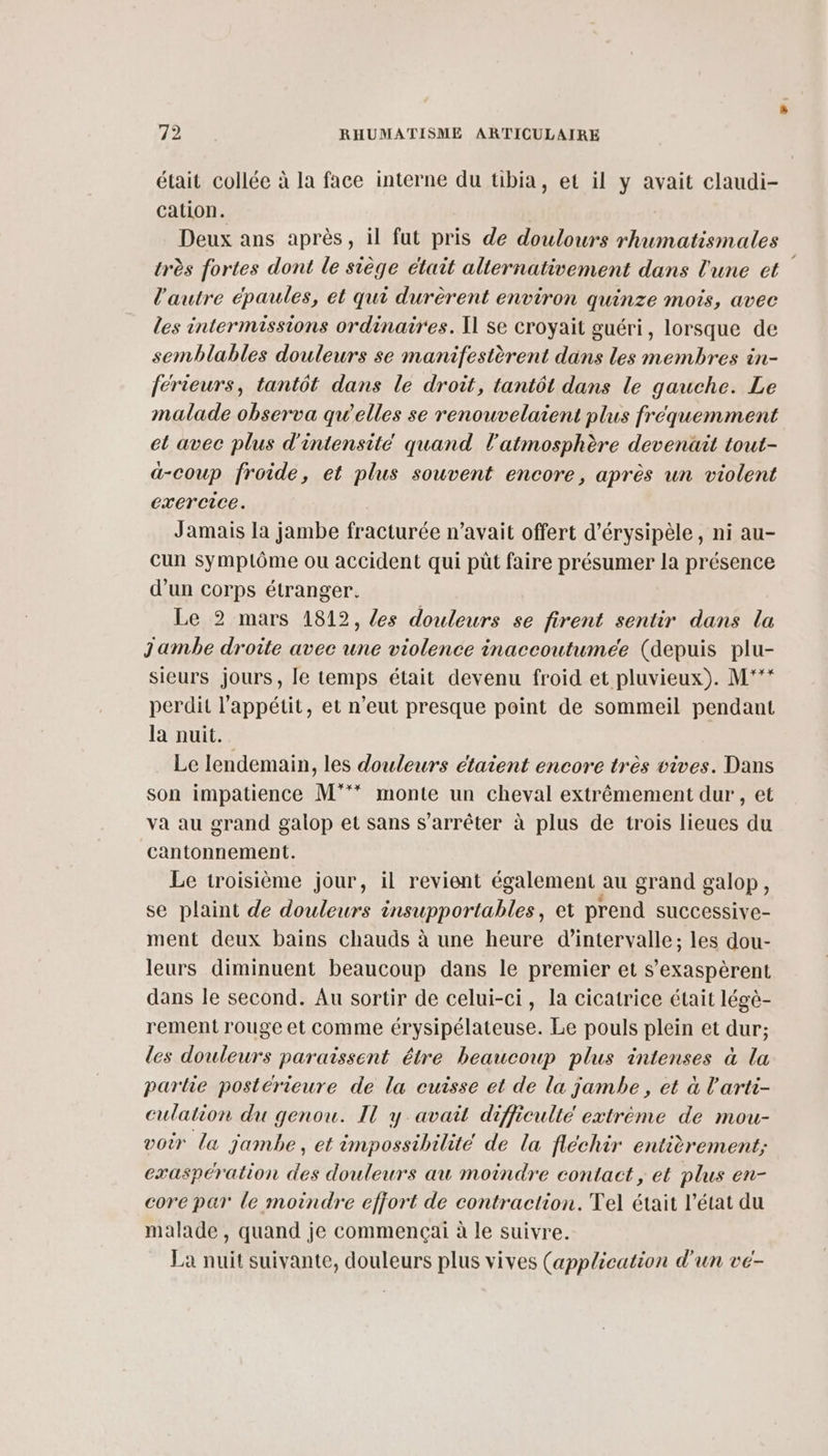 était collée à la face interne du tibia, et il y avait claudi- cation. Deux ans après, il fut pris de doulours nee très fortes dont le siège était alternativement dans l'une et l'autre épaules, et qui durèrent environ quinze mois, avec les intermissions ordinaires. Il se croyait guéri, lorsque de semblables douleurs se manifestèrent dans les membres in- ferieurs, tantôt dans le droit, tantôt dans le gauche. Le malade observa qu'elles se renouvelaient plus fréquemment et avec plus d'intensité quand l'atmosphère devenüit tout- ä-coup froide, et plus souvent encore, après un violent exercice. Jamais la jambe fracturée n’avait offert d’érysipèle, ni au- cun symptôme ou accident qui püût faire présumer la présence d’un corps étranger. Le 2 mars 1812, es douleurs se firent sentir dans la Jambe droite avec une violence inaccoutumée (depuis plu- sieurs jours, le temps était devenu froid et pluvieux). M*'** perdit l'appétit, et n'eut presque point de sommeil pendant la puit. Le lendemain, les douleurs étaient encore très vives. Dans son impatience M°** monte un cheval extrêmement dur , et va au grand galop et sans s'arrêter à plus de trois lieues du cantonnement. Le troisième jour, il revient également au grand galop, se plaint de douleurs insupportables, et prend SuUCCessive- ment deux bains chauds à une heure d'intervalle; les dou- leurs diminuent beaucoup dans le premier et s’exaspèrent dans le second. Au sortir de celui-ci, la cicatrice était légè- rement rouge et comme érysipélateuse. Le pouls plein et dur; les douleurs paraissent être beaucoup plus intenses à la parie postérieure de la cuisse et de la jambe, et à l'arti- culation du genou. Il y avait difficulté extrème de mou- voir la jambe, et impossibilité de la fléchir entièrement; exaspération des douleurs au moindre contact, et plus en- core par le moindre effort de contraction. Tel était l’état du malade , quand je commençai à le suivre. La nuit suivante, douleurs plus vives (application d'un vé-