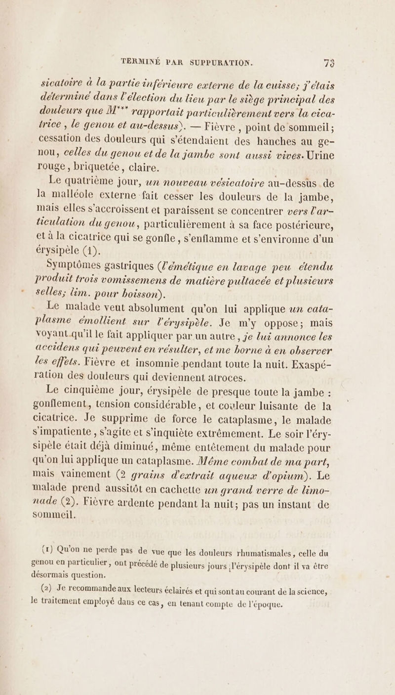 sicatoire à la partie inférieure externe de la cuisse; j'étais déterminé dans l'élection du tieu par le siège principal des douleurs que M°** rapportait particulièrement vers la cica- trice , le genou et au-dessus). — Fièvre , point de sommeil ; cessation des douleurs qui s’étendaient des hanches au ge- nou, celles du genou et de la jambe sont aussi vives. Urine rouge , briquetée, claire. Le quatrième jour, wn nouveau vesicatoire au-dessus de la malléole externe fait cesser les douleurs de la jambe, mais elles s’accroissent et paraissent se concentrer vers l'ar- hieulation du genou, particulièrement à sa face postérieure, et à la cicatrice qui se gonfle, s’enflamme et s’environne d’un érysipèle (1). Symptômes gastriques (l'émétique en lavage peu étendu Produit trois vomissemens de matière pultacee et plusieurs selles; lim. pour boisson). Le malade veut absolument qu'on lui applique un cata- plasme émollient sur l'érysipèle. Je m'y oppose; mais voyant-qu'il le fait appliquer par un autre, Je lui annonce les accidens qui peuvent en résulter, et me borne à en observer les effets. Fièvre et insomnie pendant toute la nuit. Exaspé- ration des douleurs qui deviennent atroces. Le cinquième jour, érysipèle de presque toute la jambe : gonflement, tension considérable, et couleur luisante de la cicatrice. Je supprime de force le cataplasme, le malade s'impatiente , s’agite et s'inquiète extrêmement. Le soir l’éry- sipèle était déjà diminué, même entêtement du malade pour qu'on lui applique un cataplasme. Méme combat de ma part, mais vainement (2 grains d'extrait aqueux d’opium). Le malade prend aussitôt en cachette un grand verre de limo- nade (2). Fièvre ardente pendant la nuit; pas un instant de sommeil. (1) Qu'on ne perde pas de vue que les douleurs rhumatismales, celle du genou en particulier, ont précédé de plusieurs jours l’érysipèle dont il va être désormais question. (2) Je recommande aux lecteurs éclairés et qui sont au courant de la science, le traitement employé daus ce cas, en tenant compte de l’époque.