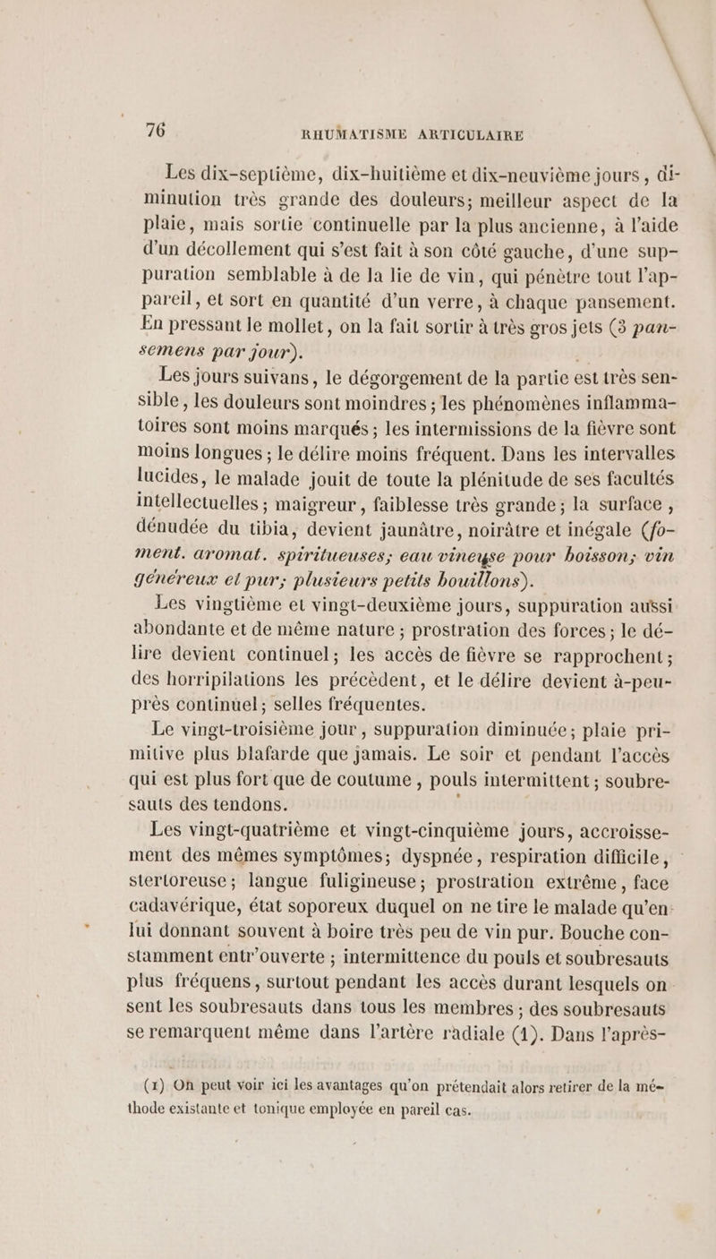 Les dix-septième, dix-huitième et dix-neuvième jours , @i- minulion très grande des douleurs; meilleur aspect de Ja plaie, mais sortie continuelle par la plus ancienne, à l’aide d’un décollement qui s’est fait à son côté gauche, d’une sup- puration semblable à de la lie de vin, qui pénètre tout l’ap- pareil, et sort en quantité d’un verre, à chaque pansement. En pressant le mollet, on la fait sortir à très gros jets (3 pan- semens par jour). Les jours suivans, le dégorgement de la partie est très sen- sible , les douleurs sont moindres ; les phénomènes inflamma- toire sont moins marqués ; les intermissions de la fièvre sont moins longues ; le délire moins fréquent. Dans les intervalles lucides, le malade jouit de toute la plénitude de ses facultés intellectuelles ; maigreur , faiblesse très grande ; la surface , dénudée du tibia, devient jaunâtre, noirâtre et inégale (o- ment. aromat. spiritueuses; eau vineyse pour boisson; vin généreux et pur; plusieurs petits bouillons). Les vingtième et vingt-deuxième jours, suppuration aussi abondante et de même nature ; prostration des forces ; le dé- lire devient continuel; les accès de fièvre se rapprochent; des horripilations les précèdent, et Le délire devient à-peu- près continuel; selles fréquentes. Le vingt-troisième jour , suppuration diminuée; plaie pri- mitive plus blafarde que jamais. Le soir et pendant l'accès qui est plus fort que de coutume , pouls intermittent ; soubre- sauts des tendons. Les vingt-quatrième et vingt-cinquième jours, accroisse- ment des mêmes symptômes; dyspnée, respiration difficile, stertoreuse; langue fuligineuse; prostration extrême, face cadavérique, état soporeux duquel on ne tire le malade qu’en: lui donnant souvent à boire très peu de vin pur. Bouche con- stamment entr’ouverte ; intermittence du pouls et soubresauts plus fréquens, surtout pendant les accès durant lesquels on. sent les soubresauts dans tous les membres ; des soubresauts se remarquent même dans l'artère radiale (1). Dans l’après- (x) On peut voir 1ci les avantages qu'on prétendait alors retirer de la mé thode existante et tonique employée en pareil cas.