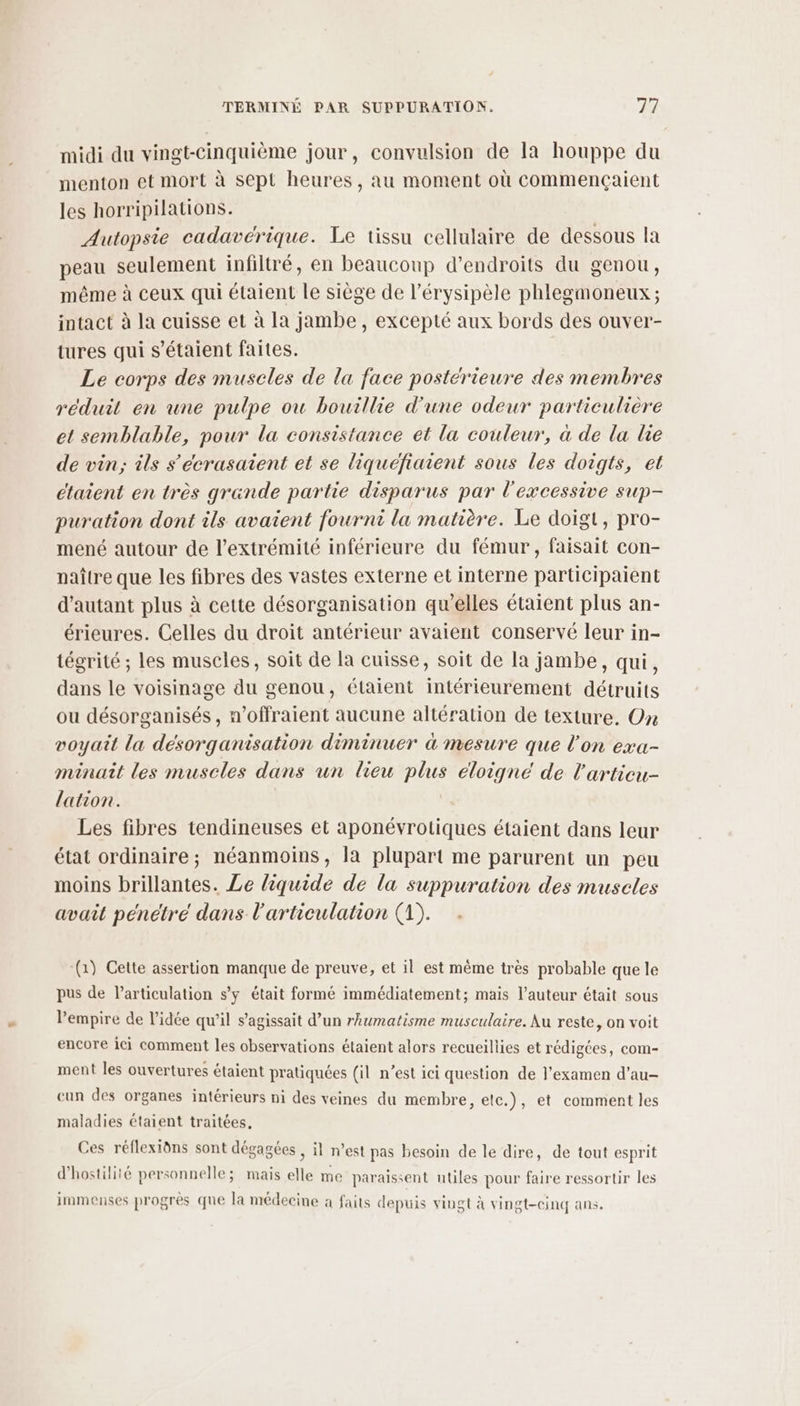 midi du vingt-cinquième jour, convulsion de la houppe du menton et mort à sept heures, au moment où commençaient les horripilations. Autopsie cadavérique. Le tissu cellulaire de dessous la peau seulement infiltré, en beaucoup d’endroits du genou, même à ceux qui étaient le siège de l’érysipèle phlegmoneux ; intact à la cuisse et à la jambe, excepté aux bords des ouver- tures qui s'étaient faites. Le corps des muscles de la face postérieure des membres réduit en une pulpe ou bouillie d'une odeur particulière et semblable, pour la consistance et la couleur, à de la le de vin; ils s'écrasaient et se liquéfiaient sous les doigts, et étaient en très grande partie disparus par l'excessive sup- puration dont ils avaient fourni la matière. Le doigt, pro- mené autour de l'extrémité inférieure du fémur, faisait con- naître que les fibres des vastes externe et interne participaient d'autant plus à cette désorganisation qu’elles étaient plus an- érieures. Celles du droit antérieur avaient conservé leur in- tégrité ; les muscles, soit de la cuisse, soit de la jambe, qui, dans le voisinage du genou, étaient intérieurement détruits ou désorganisés, n’offraient aucune altération de texture. On voyaît la désorganisation diminuer à mesure que l’on exa- minait les muscles dans un lieu plus eloigné de l'articu- lation. Les fibres tendineuses et aponévrotiques étaient dans leur état ordinaire; néanmoins, la plupart me parurent un peu moins brillantes. Le liquide de la suppuration des muscles avait pénétré dans l'articulation (1). (1) Cette assertion manque de preuve, et il est même très probable que le pus de articulation s’y était formé immédiatement; mais l’auteur était sous l'empire de l’idée qu’il s'agissait d’un rhumatisme musculaire. Au reste, on voit encore ici comment les observations étaient alors recueillies et rédigées, com- ment les ouvertures étaient pratiquées (il n’est ici question de l'examen d’au- cun des organes intérieurs ni des veines du membre, etc.), et comment les maladies étaient traitées. Ces réflexiôns sont dégagées , il n’est pas besoin de le dire, de tout esprit d'hostilité personnelle; mais elle me paraissent utiles pour faire ressortir les immenses progres que la médecine à faits depuis vingt à vingt-cinq ans.