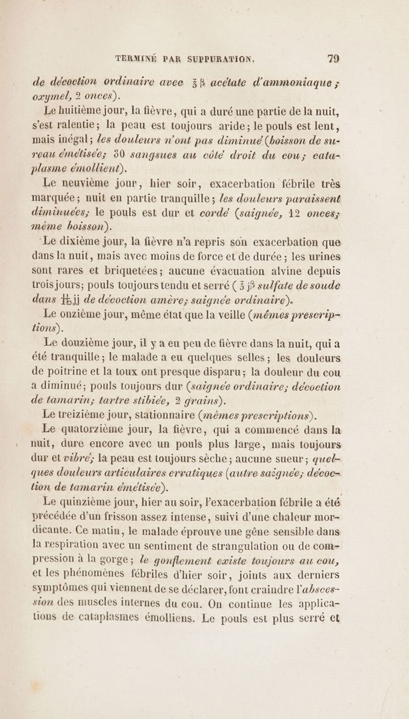 de décoction ordinaire avee 38 acétate d’ammoniaque ; oxymel, 2 onces). Le huitième jour, la fièvre, qui a duré une partie de la nuit, s'est ralentie; la peau est toujours aride; le pouls est lent, mais inégal ; {es douleurs n’ont pas diminue (boisson de su- reau émetisce; 30 sangsues aw côté droit du cou; eata- plasme émollient). Le neuvième jour, hier soir, exacerbation fébrile très marquée; nuit en partie tranquille ; {es douleurs paraissent diminuées; le pouls est dur et corde (saignée, 12 onces; méme boisson). | ‘Le dixième jour, la fièvre n’a repris son exacerbation que dans la nuit, mais avec moins de force et de durée ; les urines sont rares et briquetées; aucune évacuation alvine depuis {rois jours; pouls toujours tendu et serré ( 3 j6 sulfate de soude dans #5jj de décoction amère; saignce ordinaire). Le onzième jour, même état que la veille (mêmes preserip- lions). Le douzième jour, il y a eu peu de fièvre dans la nuit, qui a été tranquille ; le malade à eu quelques selles; les douleurs de poitrine et la toux ont presque disparu; la douleur du cou a diminué; pouls toujours dur (saignée ordinaire; décoction de tamarin; tartre stibice, 2 grains). Le treizième jour, stationnaire (mêmes prescriptions). Le quatorzième jour, la fièvre, qui a commencé dans la nuit, dure encore avec un pouls plus large, mais toujours dur et bre; la peau est toujours sèche ; aucune sueur; quel- ques douleurs articulaires erratiques (autre saignée; décoc- tion de tamarin émétisce). | Le quinzième jour, hier au soir, l’exacerbation fébrile a été précédée d’un frisson assez intense, suivi d’une chaleur mor- dicante. Ce matin, le malade éprouve une gêne sensible dans la respiration avec un sentiment de strangulation ou de com- pression à la gorge; le gonflement existe toujours au cou, et les phénomènes fébriles d'hier soir, joints aux derniers symptômes qui viennent de se déclarer, font craindre l'absces- sion des muscles internes du cou. On continue les applica- tions de cataplasmes émolliens. Le pouls est plus serré et