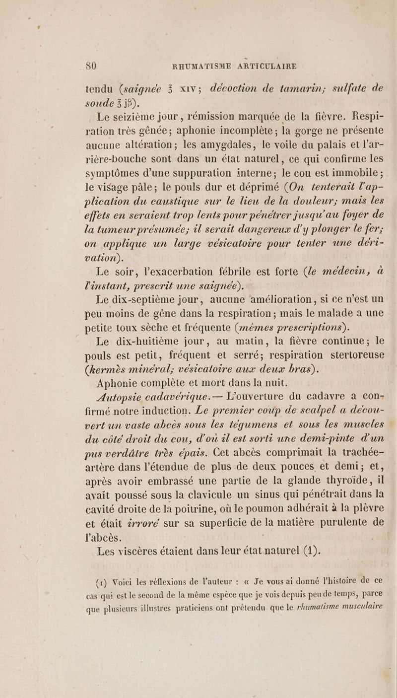 tendu (saignee 3 x1vV; décoction de tamarin; sulfate de soude 3 jô). Le seizième jour , rémission marquée de la fièvre. Respi- ration très gênce; aphonie incomplète ; la gorge ne présente aucune altération; les amygdales, le voile du palais et l’ar- rière-bouche sont dans un état naturel, ce qui confirme les symptômes d’une suppuration interne; le cou est immobile ; le visage pâle; le pouls dur et déprimé (On tenterait l'ap- plication du caustique sur le lieu de la douleur; mais les effets en seraient trop lents pour pénétrer jusqu'au foyer de la tumeur présumée; il serait dangereux d'y plonger le fer; on applique un large vésicatoire pour tenter une déri- vation). Le soir, l’exacerbation fébrile est forte (le médecin, à l'instant, prescrit une saigneée),. Le dix-septième jour, aucune amélioration, si Ce n’est un peu moins de gêne dans la respiration; mais le malade à une petite toux sèche et fréquente (mêmes prescriptions). Le dix-huitième jour, au matin, la fièvre continue; Île pouls est petit, fréquent et serré; respiration stertoreuse (kermès minéral; vesicatoire aux deux bras). Aphonie complète et mort dans la nuit. Autopsie cadavérique:— L'ouverture du cadavre à Con- firmé notre induction. Le premier coup de scalpel a décou- vert un vaste abcès sous les tégumens et sous les muscles du côté droit du cou, d'ou il est sorti une demi-pinte d'un pus verdätre très épais. Cet abcès comprimait la trachée- artère dans l'étendue de plus de deux pouces et demi; et, après avoir embrassé une partie de la glande thyroïde, il avait poussé sous la clavicule un sinus qui pénétrait dans la cavité droite de la poitrine, où le poumon adhérait à la plèvre et était àrrore sur sa superficie de la matière purulente de l’'abcès. Les viscères étaient dans leur état naturel (1). (r) Voici les réflexions de l’auteur : « Je vous ai donné l'histoire de ce cas qui est le second de la même espèce que je vois depuis peu de temps, parce que plusieurs illustres praticiens ont prétendu que le rhumatisme musculaire