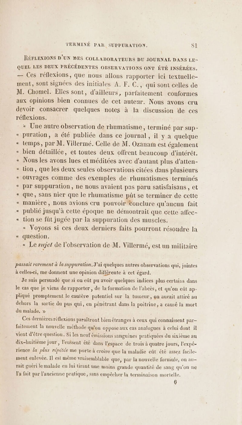 RÉFLEXIONS D'UN MES COLLABORATEURS DU JOURNAL DANS LE- QUEL LES DEUX PRÉCÉDENTES OBSERVATIONS ONT ÉTÉ INSÉRÉES. — Ces réflexions, que nous allons rapporter ici textuelle- ment, Sont signées des initiales A. F. C., qui sont celles de M. Chomel. Elles sont, d’ailleurs, parfaitement conformes aux opinions bien connues de cet auteur. Nous avons cru devoir consacrer quelques notes à Ia discussion de ces réflexions. « Une autre observation de rhumatisme , terminé par sup- « puration, à été publiée dans ce journal, il y a quelque « temps, par M. Villermé. Celle de M. Ozanam est également « bien détaillée, et toutes deux offrent beaucoup d'intérêt. « Nous les avons lues et méditées avec d'autant plus d’atten- « lion, que les deux seules observations citées dans plusieurs «“ ouvrages comme des exemples de rhumatismes terminés « par suppuration, ne nous avaient pas paru satisfaisans , et « que, sans nier que le rhumatisme pût se terminer de cette « manière, nous avions cru pouvoir Conclure qu'aucun fait « publié jusqu’à cette époque ne démontrait que cette affec- « tion se füt jugée par la suppuration des muscles. « Voyons si ces deux derniers faits pourront résoudre la « question. « Le set de l'observation de-M. Villermé, est un militaire passait rarement à la suppuration, J'ai quelques autres observations qui, jointes à celles-ci, me donnent une opinion différente à cet égard. Je suis persuadé que si on eût pu avoir quelques indices plus certains dans le cas que je viens de rapporter, de la‘formation de l’abcès, et qu’on eût ap- pliqué promptement le cautère potentiel sur la tumeur, on aurait attiré au dehors la sortie du pus qui, en pénétrant dans la poitrine, a causé la mort du malade. » Ces dernières réflexions paraîtront bien étranges à ceux qui connaissent par- faitement la nouvelle méthode qu'on oppose aux cas analogues à celui dont il vient d’être question. Si les neuf émissions sanguines pratiquées du sixième au dix-huitième jour , l’euêsent été dans l’espace de trois à quatre jours, l’expé- rience la plus répétée me porte à croire que la maladie eût été assez facile- ment enlevée. Il est mème vraisemblable que, par la nouvelle formule, on au- rait guéri le malade en lui tirant une moins grande quantité de sang qu'on ne 'a fait par l'ancienne pratique, sans empêcher la terminaison mortelle. 6