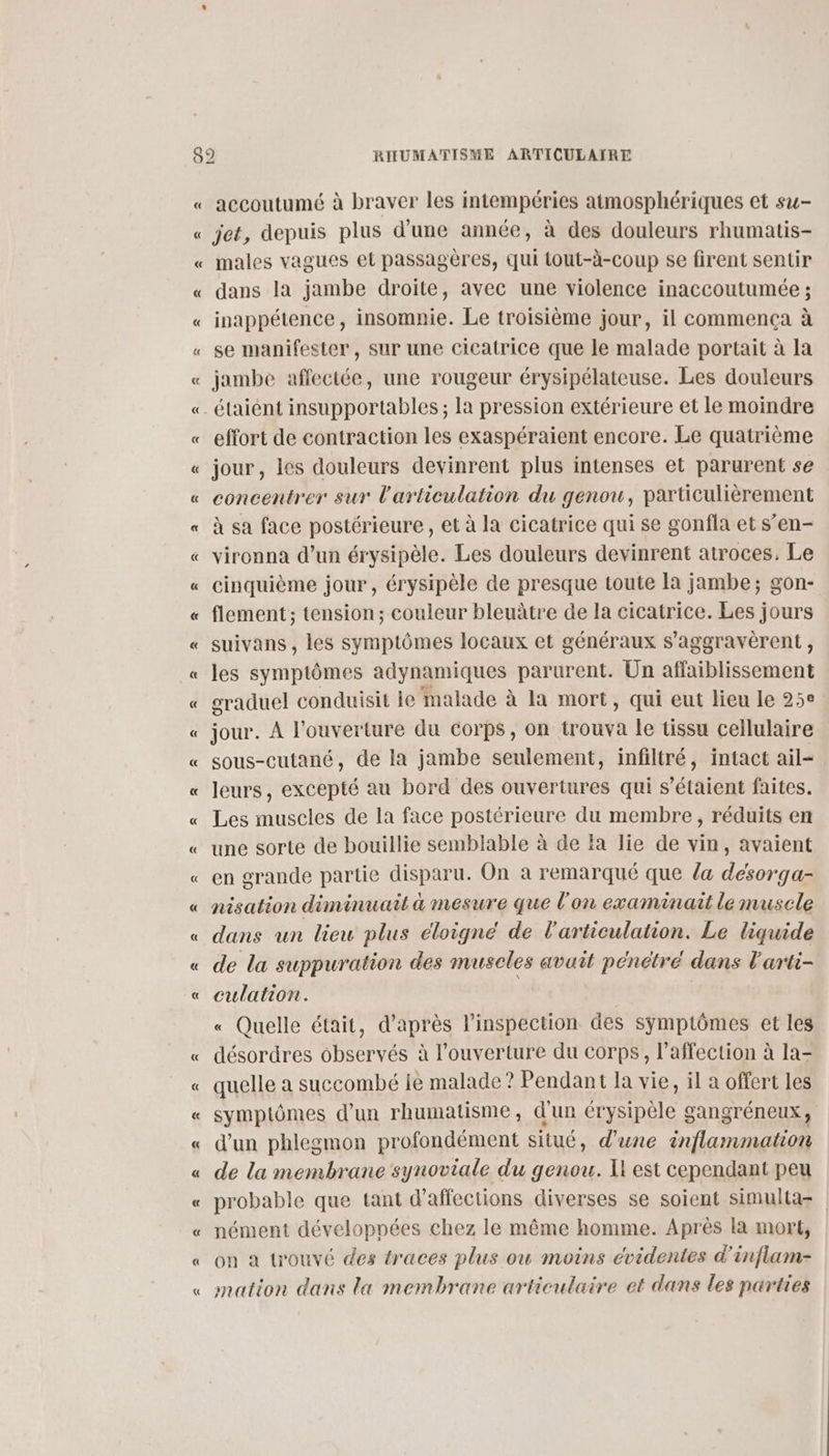 « accoutumé à braver les intempéries atmosphériques et su- jet, depuis plus d’une année, à des douleurs rhumatis- males vagues et passagères, qui tout-à-coup se firent sentir dans la jambe droite, avec une violence inaccoutumée ; inappétence, insomnie. Le troisième jour, il commença à se manifester, sur une cicatrice que le malade portait à la jambe affectée, une rougeur érysipélateuse. Les douleurs effort de contraction les exaspéraient encore. Le quatrième jour, les douleurs devinrent plus intenses et parurent se concentrer sur l'articulation du genou, particulièrement à sa face postérieure , et à la cicatrice qui se gonfla et s’en- vironna d’un érysipèle. Les douleurs devinrent atroces. Le cinquième jour, érysipèle de presque toute la jambe; gon- flement ; tension; couleur bleuâtre de la cicatrice. Les jours suivans , les symptômes locaux et généraux s’aggravèrent, les symptômes adynamiques parurent. Un affaiblissement graduel conduisit je malade à la mort, qui eut lieu le 25e jour. À l'ouverture du Corps, on trouva le tissu cellulaire sous-cutané, de la jambe seulement, infiltré, intact ail leurs, excepté au bord des ouvertures qui s'étaient faites. Les muscles de la face postérieure du membre, réduits en une sorte de bouillie semblable à de la lie de vin, avaient en grande partie disparu. On a remarqué que la désorga- nisation diminuait à mesure que l'on examinait le muscle dans un lieu plus éloigné de l'articulation. Le liquide de la suppuration des muscles avait pénétré dans l'arti- culation. « Quelle était, d’après l'inspection des symptômes et les désordres observés à l'ouverture du corps, l’affection à la- quelle a suecombé ie malade? Pendant la vie, il a offert les symptômes d'un rhumatisme, d'un érysipèle gangréneux, d'un phlegmon profondément situé, d’une inflammation de la membrane synoviale du genou. Il est cependant peu probable que tant d’affections diverses se soient simulta- | nément développées chez le même homme. Après la mort, on à trouvé des traces plus ow moins évidentes d'inflam- mation dans la membrane articulaire et dans les parties