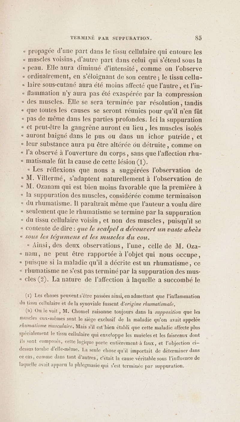 « propagée d’une part dans le tissu cellulaire qui entoure les « muscles voisins, d'autre part dans celui qui s'étend sous la « peau. Elle aura diminué d'intensité, comme on l’observe « ordinairement, en s’éloignant de son centre ; le tissu cellu- « laire sous-Cutané aura été moins affecté que l’autre, et l’in- « flammation n’y aura pas été exaspérée par la compression « des muscles. Elle se sera terminée par résolution, tandis « que toutes les causes se seront réunies pour qu’il n’en fût « pas de même dans les parties profondes. Ici la suppuration «et peut-être la gangrène auront eu lieu , les muscles isolés «auront baigné dans le pus ou dans un ichor putride , et « leur substance aura pu être altérée ôu détruite, comme on « l’a observé à l’ouverture du corps, sans que l'affection rhu- « matismale füt la cause de cette lésion (1). « Les réflexions que nous a suggérées l'observation de « M. Villermé, s'adaptent naturellement à l'observation de « M. Ozanam qui est bien moins favorable que la première à « la suppuration des muscles, considérée comme terminaison « du rhumatisme. Il paraîtrait même que l’auteur à voulu dire « seulement que le rhumatisme se termine par la suppuration « du tissu cellulaire voisin, et non des muscles, puisqu'il se « contente de dire : que le scalpel a découvert un vaste abeès « sous les téqumens et les muscles du cou. « Ainsi, des deux observations , l’une, celle de M. tie nam, ne peut être rapportée à objet qui nous occupe, « ete si la maladie qu’il a décrite est un rhumatisme, ce ‘ rhumatisme ne s’est pas terminé par la suppuration des mus- « cles (2). La nature de l'affection à laquelle a succombé le A = A A (x) Les choses peuvent s'être passées ainsi, en admettant que l’inflammation du tissu cellulaire et Ph la synoviale fussent d’origine rhumatismale, (2) On le voit, M. Chomel raisonne toujours dans la supposition que les muscles eux-mêmes sont le siège exclusif de la maladie qu'on avait appelée rhumatisme musculaire, Mais s’il est'bien établi que cette maladie affecte plus spécialement le tissu cellulaire qui enveloppe les muscles et les faisceaux dont ils sont composés, cette logique porte entièrement à faux, et lobjection ci- dessus tombe d’elle-même. La seule chose qu'il importait de déterminer dans ce cas, comme dans tant d’autres, c’était la cause véritable sous l'influence de laquelle avait apparu la phlegmasie qui s’est terminée par suppuration.