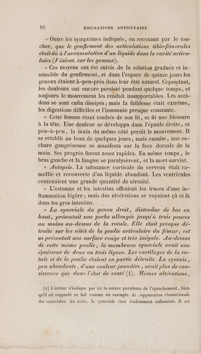« Outre les symptômes indiqués, on reconnut par le tou- cher, que le gonflement des articulations tibio-fémorales était dù à l'accumulation d'un liquide dans la cavité articu- laire (V'ésicat. sur les genoux). « Ces moyens ont été suivis de la solution graduée et in- sensible du gonflement, et dans l’espace de quinze jours les genoux étaient à-peu-près dans leur état naturel. Cependant, les douleurs ont encore persisté pendant quelque temps, et toujours le mouvement les rendait insupportables. Les acci- dens se sont enfin dissipés ; mais la faiblesse était extrême, les digestions difficiles et l’insomnie presque constante. « Cette femme étant tombée de son lit, se fit une blessure à la tête. Une douleur se développa dans l'épaule droite, et peu-à-peu, la main du même côté perdit le mouvement. II se rétablit au bout de quelques jours ; mais ensuite, une es- chare gangréneuse se manifesta sur la face dorsale de la main. Ses progrès furent assez rapides. En même temps, le bras gauche et la langue se paralysèrent, et la mort survint. « Autopsie. La substance corticale du cerveau était ra- mollie et recouverte d’un liquide abondant. Les ventricules Contenaient une grande quantité de sérosité. « L’estomac et les intestins offraient les traces d’une in- flammation légère ; mais des ulcérations se voyaient çà et là dans les gros intestins. « La synoviale du genou droit, distenduce de bas en haut, présentait une poche allongée jusqu'à trois pouces au moins au-dessus de la rotule. Elle était presque de- truite sur les côtés de la poulie articulaire du fémur ; cet os présentait une surface rouge et très inégale. Au-dessus de cette même poulie, la membrane synoviale avait une épaisseur de deux ou trois lignes. Les cartilages de la ro- tule et de la poulie élaient en partie détruits. La synovie, peu abondante, d'une couleur jaunâtre , avait plus de con- sistance que dans l’état de santé (1). Mèmes altérations, (5) L'auteur n'indique pas ici la nature purulente de l’épanchement , bien qu'il ait rapporté ce fait comme un exemple de suppuration r'umatismale des synoviales. Au reste, la synoviale était évidemment enflammée. IL est