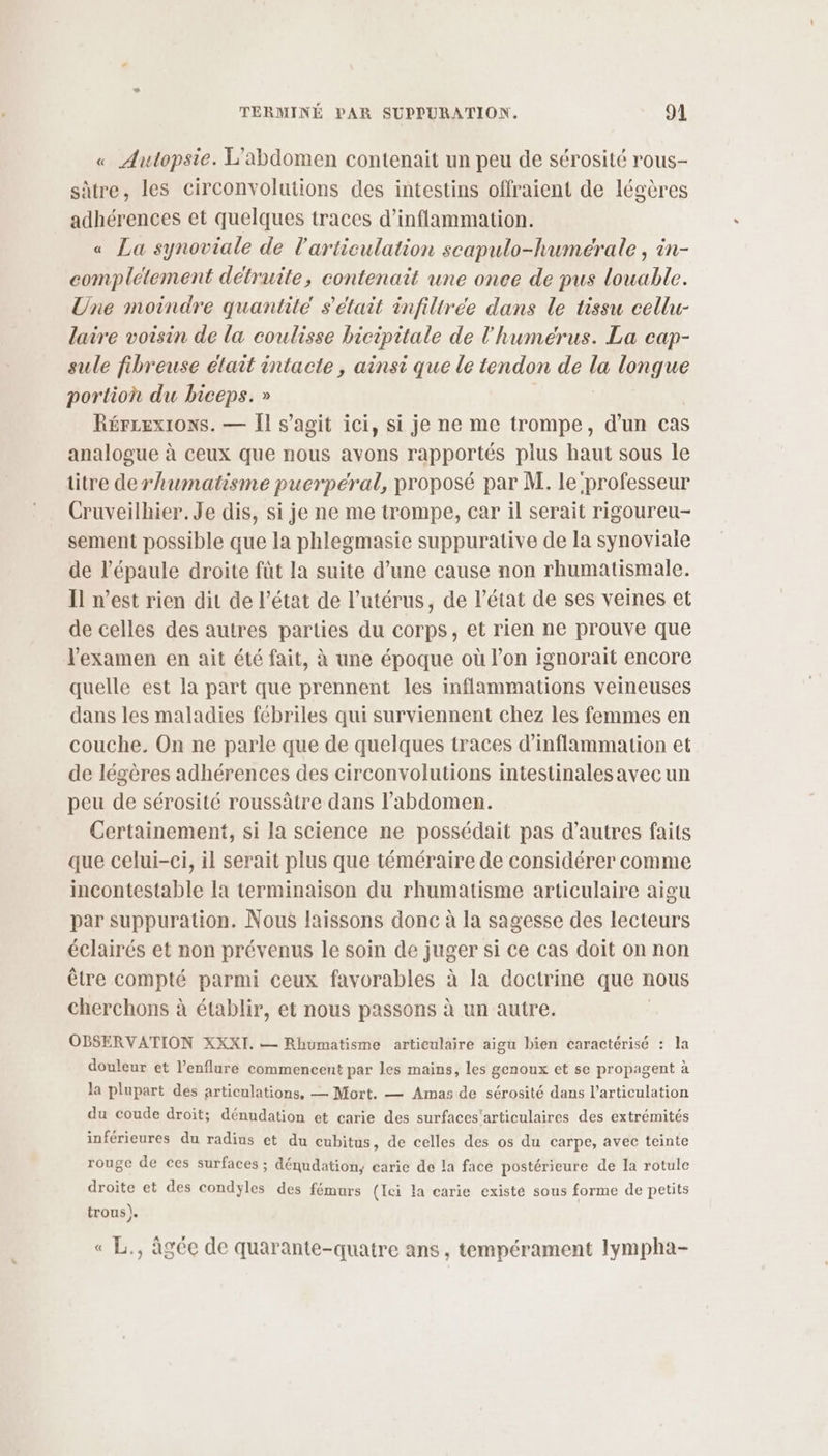 « Autopsie. L’abdomen contenait un peu de sérosité rous- sûtre, les circonvolutions des intestins offraient de légères adhérences et quelques traces d’inflammation. « La synoviale de l'articulation scapulo-humérale, in- complétement détruite, contenait une once de pus louable. Une moindre quantité s'était infiltreée dans le tissu cellu- laire voisin de la coulisse bicipitale de l'humérus. La cap- sule fibreuse élait intacte, ainsi que le tendon de la longue portion du biceps. » Rérrexions. — Il s’agit ici, si je ne me trompe, d’un cas analogue à ceux que nous avons rapportés plus haut sous le titre derhumatisme puerpéral, proposé par M. le professeur Cruveilhier. Je dis, si je ne me trompe, car il serait rigoureu- sement possible que la phlegmasie suppurative de la synoviale de l'épaule droite füt la suite d’une cause non rhumatismale. Il n’est rien dit de l’état de l'utérus, de l’état de ses veines et de celles des autres parties du corps, et rien ne prouve que l'examen en ait été fait, à une époque où l’on ignorait encore quelle est la part que prennent les inflammations veineuses dans les maladies fébriles qui surviennent chez les femmes en couche. On ne parle que de quelques traces d’inflammation et de légères adhérences des circonvolutions intestinales avec un peu de sérosité roussâtre dans l’abdomen. Certainement, si la science ne possédait pas d’autres faits que celui-ci, il serait plus que téméraire de considérer comme incontestable la terminaison du rhumatisme articulaire aigu par suppuration. Nous laissons donc à la sagesse des lecteurs éclairés et non prévenus le soin de juger si ce cas doit on non être compté parmi ceux favorables à la doctrine que nous cherchons à établir, et nous passons à un autre. OBSERVATION XXXI. — Rhumatisme articulaire aigu bien caractérisé : la douleur et l’enflure commencent par les mains, les genoux et se propagent à la plupart des articulations, — Mort. — Amas de sérosité dans l'articulation du coude droit; dénudation et carie des surfaces'articulaires des extrémités inférieures du radins et du cubitus, de celles des os du carpe, avec teinte rouge de ces surfaces ; dénudation, carie de la face postérieure de la rotule droite et des condyles des fémurs (Ici la carie existé sous forme de petits trous). « L., âgée de quarante-quatre ans , tempérament lympha-