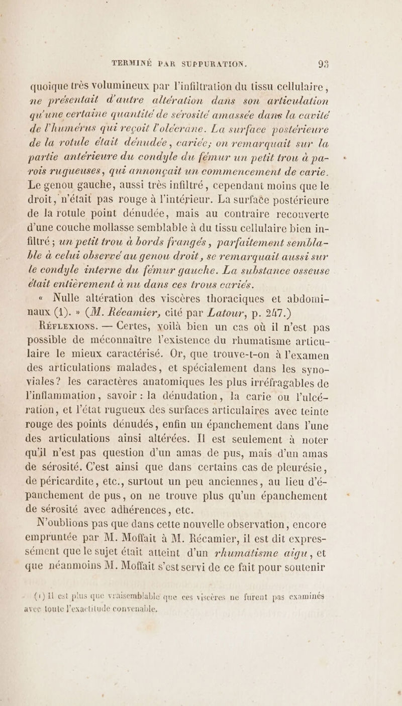 quoique très volumineux par l'infiltration du tissu cellulaire, ne présentait d'autre altération dans son articulation qu'une certaine quantité de serositeé amassee dans la cavité de l'humérus qui reçoit l'olécrane. La surface postérieure de la rotule était dénudeée, carice; on remarquait sur la partie antérieure du condyle du fémur un petit trou à pa- rois rugueuses, qui annonçait un commencement de carie. Le genou gauche, aussi très infiltré, cependant moins que le droit, n’était pas rouge à l’intérieur. La surface postérieure de la rotule point dénudée, mais au contraire recouverte d’une couche mollasse semblable à du tissu cellulaire bien in- filtré ; w2 petit trou à bords franges, parfaitement sembla- ble à celui observe au genou droit, se remarquait aussi sur le condyle interne du fémur gauche. La substance osseuse était entièrement à nu dans ces trous caries. « Nulle altération des viscères thoraciques et abdoini- naux (1). » (M. Récamier, cité par Latour, p. 247.) RérLexrons. — Certes, voilà bien un cas où il n’est pas possible de méconnaître l'existence du rhumatisme articu- laire le mieux caractérisé. Or, que trouve-t-on à l'examen des articulations malades, et spécialement dans les syno- viales? Îles caractères anatomiques les plus irréfragables de l’inflammation, savoir : la dénudation, la carie ou l’ulcé- ration, et l’état rugueux des surfaces articulaires avec teinte rouge des points dénudés, enfin un épanchement dans l’une des articulations ainsi altérées. Il est seulement à noter qu'il n’est pas question d’un amas de pus, mais d’un amas de sérosité. C’est ainsi que dans certains cas de pleurésie, de péricardite, etc., surtout un peu anciennes, au lieu d’é- panchement de pus, on ne trouve plus qu'un épanchement de sérosité avec adhérences, etc. N'oublions pas que dans cette nouvelle observation, encore empruntée par M. Moffait à M. Récamier, il est dit expres- sément que le sujet était atteint d’un rhumatisme aigu, et que néanmoins M. Moffait s’est servi de ce fait pour soutenir (1) El est plus que vraisemblable que ces viscères ne furent pas examinés avec toute J’exactitude convenable,