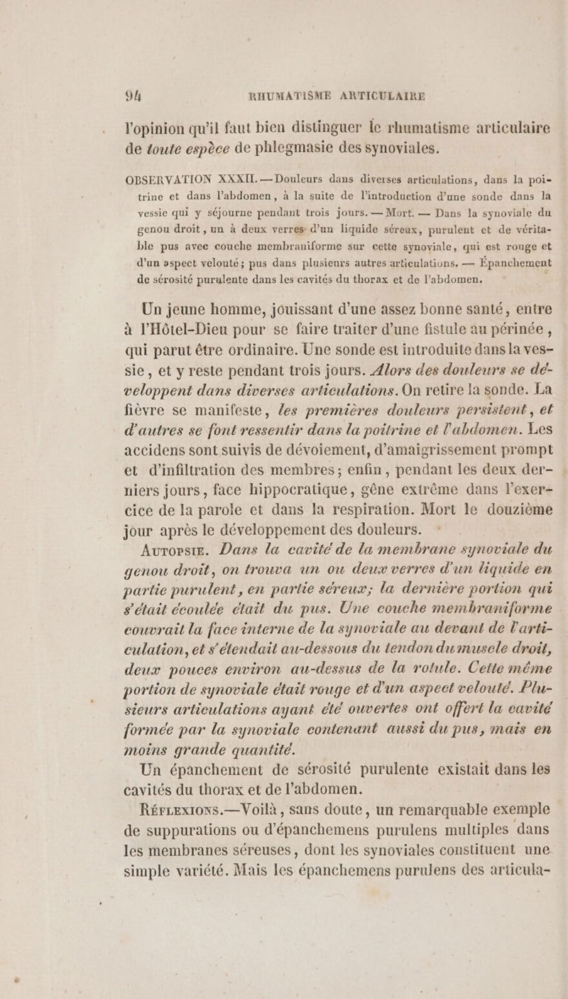 l'opinion qu'il faut bien distinguer Île rhumatisme articulaire de toute espèce de phlegmasie des synoviales. OBSERVATION XXXII. — Douleurs dans diverses articulations, dans la poi- trine et dans l’abdomen, à la suite de l'introduction d’une sonde dans la vessie qui y séjourne pendant trois jours. — Mort. — Dans la synoviale du genou droit, un à deux verres: d’un liquide séreux, purulent et de vérita- ble pus avec couche membraniforme sur cette synoviale, qui est rouge et d'un aspect velouté; pus dans plusieurs autres articulations. — Épanchement de sérosité puralente dans les cavités du thorax et de l’abdomen. | Un jeune homme, jouissant d’une assez bonne santé, entre à l’'Hôtel-Dieu pour se faire traiter d’une fistule au périnée , qui parut être ordinaire. Une sonde est introduite dans la ves- sie, et y reste pendant trois jours. {lors des douleurs se de- veloppent dans diverses articulations.On retire la sonde. La fièvre se manifeste, les premières douleurs persistent, et d'autres se font ressentir dans la poitrine et l'abdomen. Les accidens sont suivis de dévoiement, d’amaigrissement prompt et d'infiltration des membres; enfin, pendant les deux der- niers jours, face hippocratique, gêne extrême dans lexer- cice de la parole et dans la respiration. Mort le douzième jour après le développement des douleurs. Aurorsie. Dans la cavité de la membrane synoviale du genou droit, on trouva un ou deux verres d'un liquide en partie purulent, en partie séreux; la dernière portion qui s'était écoulée était du pus. Une couche membraniforme couvrait la face interne de la synoviale au devant de l'arti- culation, et s'étendait au-dessous du tendon dumuscele droût, deux pouces environ au-dessus de la rotule. Cette même portion de synoviale était rouge et d'un aspect velouté. Plu- sieurs articulations ayant été ouvertes ont offert la cavité formée par la synoviale contenant aussi du pus, mais en moins grande quantité. Un épanchement de sérosité purulente existait dans les cavités du thorax et de l’abdomen. Rériexions.— Voilà, sans doute, un remarquable exemple de suppurations ou d’épanchemens purulens multiples dans les membranes séreuses, dont les synoviales constituent une simple variété. Mais les épanchemens purulens des articula-