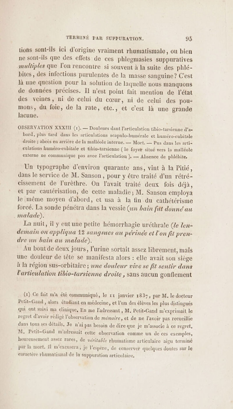 tions sont-ils ici d’origine vraiment rhumatismale, ou bien ne sont-ils que des effets de ces phlegmasies suppuratives multiples que l'on rencontre si souvent à la suite des phlé- bites, des infections purulentes de la masse sanguine ? C’est là une question pour la solution de laquelle nous manquons de données précises. Il n’est point fait mention de l'état des veines, ni de celui du cœur, ni de celui des pou- mons, du foie, de la rate, etc., et c’est 1à une grande lacune. OBSERVATION XXXIIT (1). — Douleurs dant l'articulation tibio-tarsienne d’a= bord, plus tard dans les articulations scapulo-humérale et huméro-cubitale droite ; abcès en arrière de la malléole interne. — Mort. — Pus dans les arti- culations huméro-cubitale et tibio-tarsienne ( le foyer situé vers la malléole externe ne communique pas avec larticulation }. — Absence de phlébite, Un typographe d'environ quarante ans, vint à la Pitié, dans le service de M. Sanson , pour y être traité d’un rétré- cissement de lurèthre. On l'avait traité deux fois déjà, et par cautérisation, de cette maladie; M. Sanson employa le même moyen d'abord, et usa à la fin du cathétérisme forcé. La sonde pénétra dans la vessie (ex bain fit donné au malade). | La nuit, il y eut une petite hémorrhagie uréthrale (le len- demain on appliqua 12 sangsues au périnée et l'on fit pren- dre un bain au malade). Au bout de deux jours, l'urine sortait assez librement, mais une douleur de tête se manifesta alors : elle avait son siège à la région sus-orbitaire ; une douleur vive se fit sentir dans l'articulation tibio-tarsienne droite, sans aucun gonflement (x) Ce fait m'a été communiqué, le 11 janvier 1837, par M. le docteur Peüt-Gand , alors étudiant en médecine, et l’un des élèves les plus distingués qui ont suivi ma clinique, En me l'adressant , M. Petit-Gand m'exprimait le regret d’avoir rédigé l'observation de mémoire, et de ne l'avoir pas recueillie dans tous ses détails, Je n'ai pas besoin de dire que je m’associe à ce regret, M. Peut-Gand m'adressait cetle observation comme un de ces exemples, heureusement assez rares, de véritable rhumatisme articulaire aigu terminé par la mort, Il m’excusera, je l'espère, de conserver quelques doutes sur le caractère rhumatismal de Ja suppuration articulaire,