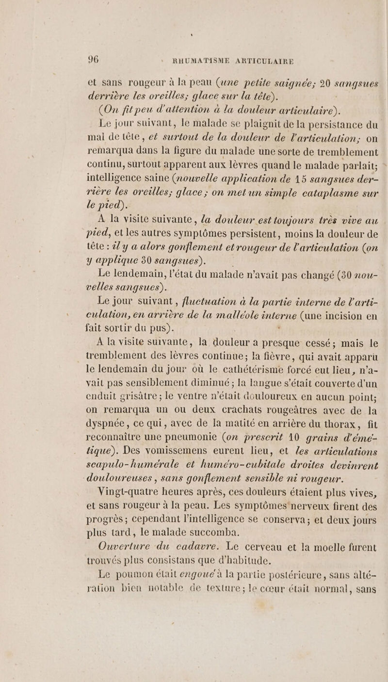el sans rougeur : à la peau (une petile sai gnee; 20 SUTG FAR derrière les oreilles; glace sur la tête). (On fitpeu d'attention à la douleur articulaire). Le jour suivant, le malade se plaignit de la persistance du mai de tête, e£ surtout de la douleur de l'articulation: on remarqua dans la figure du malade une sorte de tremblement continu, surtout apparent aux lèvres quand le malade parlait: ac saine (nouvelle application de 15 sangsues der- rière les oreilles; glace ; on metun simple cataplasme sur le pied). À la visite suivante, {a douleur est toujours très vive au pied, et les autres symptômes persistent, moins la douleur de tête : 2 y a alors gonflement et rougeur de l'articulation (on y applique 30 sangsues). , Le lendemain, l’état du malade n'avait pas changé (30 nou- velles sangsues). Le jour suivant , fluctuation à la partie interne de l'arti- culation, en arrière de la malléole interne (une incision en fait sortir du pus). . À la visite suivante, la douleur à presque cessé; mais le tremblement des lèvres continue; la fièvre, qui avait apparu le lendemain du jour où le cathétérisme forcé eut lieu, n’a- vait pas sensiblement diminué ; la langue s'était couverte d'un enduit grisâtre ; le ventre n’était douloureux en aucun point; on remarqua un ou deux crachats rougeûtres avec de la dyspnée, ce qui, avec de Ja matité en arrière du thorax, fit reconnaître une pneumonie (on prescrit 10 grains d'éme- tique). Des vomissemens eurent lieu, et les articulations scapulo-humérale et huméro-cubitale droites devinrent douloureuses , sans gonflement sensible ni rougeur. Vingt-quatre heures après, ces douleurs étaient plus vives, et sans rougeur à la peau. Les symptômes‘nerveux firent des progrès ; cependant l'intelligence se conserva; ec deux jours plus tard, le malade succomba. Ouverture du cadavre. Le cerveau et la moelle furent trouvés plus consistans que d'habitude. Le poumon était engouc'à la partie postérieure, sans alté- ration bien notable de texture; le cœur était normal, sans