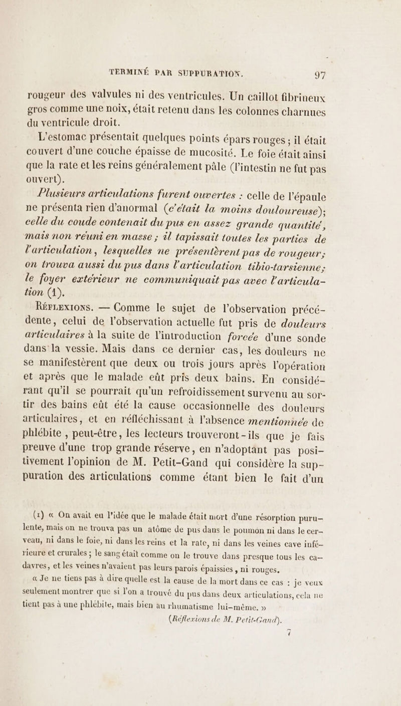 rougeur des valvules ni des ventricules. Un caillot fibrineux gros comme une noix, était retenu dans les colonnes charnues du ventricule droit. L’estomac présentait quelques points épars rouges ; il était couvert d’une couche épaisse de mucosité, Le foie était ainsi que la rate et les reins généralement pâle (l'intestin ne fut pas ouverL). Plusieurs articulations furent ouvertes : celle de l'épaule ne présenta rien d'anormal (c’éfait la moins douloureuse); celle du coude contenait du pus en assez grande quantité, mais non réuni en masse ; l tapissait toutes les parties de l'articulation, lesquelles ne présentèrent pas de rougeur; on trouva aussi du pus dans l'articulation tibio-tarsienne; le foyer extérieur ne communiquait pas avec l'articula- tion (1). RérLex1oNs. — Comme le sujet de l'observation précé- dente, celui de l’observation actuelle fut pris de douleurs articulaires à la suite de l'introduction forcée d'une sonde dans’ la vessie. Mais dans ce dernier cas, les douleurs ne se manifestèrent que deux ou trois jours après l'opération et après que le malade eût pris deux bains. En considé- rant qu'il se pourrait qu'un refroidissement survenu au sor- tir des bains eût été la cause occasionnelle des douleurs articulaires, et en réfléchissant à l'absence mentionnée de phlébite , peut-être, les lecteurs trouveront -ils que je fais preuve d'une trop grande réserve, en n’adoptant pas posi- tivement l'opinion de M. Petit-Gand qui considère la sup- puration des articulations comme étant bien le fait d’un (x) « On avait eu l’idée que le malade était mort d’une résorption puru— lente, mais on ne trouva pas un atôme de pus dans le poumon ni dans le cer- veau, ni dans le foie, ni dans les reins et la rate, ni dans les veines cave infe- rieure et crurales ; le sang était comme on le trouve dans presque tous les ca— davres, et les veines n’avaient pas leurs parois épaissies , ni rouges, « Je ne tiens pas à dire quelle est la cause de la mort dans ce cas : je veux seulement montrer que si l’on a trouvé du pus dans deux articulations, cela ne lient pas à une phlébite, mais bien au rhumatisme lui-même. » (Réflexions de M. Petit-Gand). {