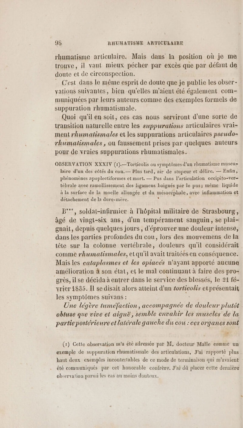 rhumatisme articulaire. Mais dans la position où je me trouve, il vaut mieux pécher par excès que par défaut de doute et de circonspection. _ C'est dans le même esprit de doute que je publie les obser- vations suivantes, bien qu'elles m’aient été également com- muniquées par leurs auteurs comme des exemples formels de suppuration rhumatismale. Quoi qu'il en soit, ces cas nous serviront d’une sorte de transition naturelle entre les suppurations articulaires vrai- ment rhumatismales et les suppurations articulaires pseudo- rhumatismales , ou faussement prises par quelques auteurs pour de vraies suppurations rhumatismales. OBSERVATION XXXIV (1).—Torticolis ou symptômes d’un rhumatisme muscus laire d’un des côtés du cou.— Plus tard, air de stupeur et délire. — Enfin, phénomènes apoplectiformes et mort. — Pus dans l'articulation occipito-ver= tébrale avec ramollissement des ligamens baignés par le pus; même liquide à la surface de la moelle allongée et du mésacfphale» avec inflammation et détachement de la dure-mère. B'**, soldat-infirmier à lhôpital militaire de Strasbourg, âgé de vingt-six ans, d’un tempérament sanguin, se plai- gnait, depuis quelques jours , d'éprouver une douleur intense, dans les parties profondes du cou, lors des mouvemens de la tête sur la colonne vertébrale, douleurs qu'il considérait comme rhumatismales, etqu'il avait traitées en conséquence. Mais les cataplasmes et les opiacés n'ayant apporté aucune amélioration à son état, et le mal continuant à faire des pro- grès, il se décida à entrer dans le service des blessés, le 21 fé- vrier 1835. Il se disait alors atteint d’un éorticolis et présentait les symptômes suivans : Une légère tumeéfaction, accompagnée de douleur plutôt obtuse que vive et aiquë, semble envahir les muscles de la partie postérieure et laterale gauche du cou : ces organes sont (x) Cette observation m'a été adressée pat M. docteur Malle comme un exemple de suppuration rhumatismale des articulations, J'ai rapporté plus. haut deux exemples incontestables de ce mode de terminaison qui m’avaient été communiqués par cet honorable confrère, J'ai dû placer cette dernière observalion parmi les cas au moins douteux.