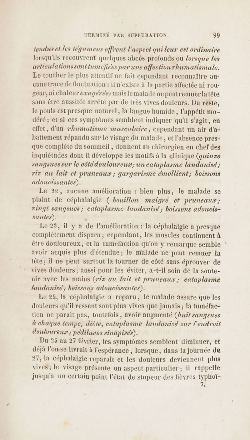 tendus et les tégumens offrent l'aspect qui leur est ordinaire lorsqu'ils recouvrent quelques abcès profonds ou lorsque les articulationssont tumefices par une affection rhumatismale. Le toucher le plus attentif ne fait cependant reconnaître au- cune trace de ffuctuation : il n'existe à la partie affectée ni rou- geur, ni chaleur evagéree; maisle malade ne peutremuer la tête sans être aussitôt arrêté par de très vives douleurs. Du reste, le pouls est presque naturel, la langue humide , l'appétit mo- déré ; et si ces symptômes semblent indiquer qu'il s’agit, en effet, d’un rhumatisme musculaire, cependant un air d’a- battement répandu sur le visage du malade, et l’absence pres- que complète du sommeil , donnent au chirurgien en chef des inquiétudes dont il développe les motifs à la clinique (quinze sangsues sur le côté douloureux; un cataplasme laudanise' ; riz au lait et pruneaux ; gargarismee émollient; boissons adoucissantes). Le 22, aucune amélioration : bien plus, le malade se plaint de céphalalgie ( bouillon maigre et pruneaux ; vingt sangsues ; cataplasme laudanise ; boissons adoucis- santes). x Le 23, il y a de l'amélioration : la céphalalgie a presque complètement disparu; cependant, les muscles continuent à être douloureux, et la tuméfaction qu’on y remarque semble avoir acquis plus d'étendue ; le malade ne peut remuer la tête; il ne peut surtout la tourner de côté sans éprouver de vives douleurs ; aussi pour les éviter, a-t-il soin de la soute- nir avec les mains (r2z au lait ct pruneaux; cataplasme laudanisé; boissons adoucissantes). Le 24, la céphalalgie a reparu, le malade assure que les douleurs qu’il ressent sont plus vives que jamais ; la tuméfac- tion ne paraît pas, toutefois, avoir augmenté (huit sangsues à chaque tempe, diète, cataplasme laudanise sur l'endroit douloureux ; pédiluves sinapises). Du 25 au 27 février, les symptômes semblent diminuer, et déjà l’onsse livrait à l'espérance , lorsque, dans la journée du 27, la céphalalgie reparaît et les douleurs deviennent plus vives ; le visage présente un aspect particulier ; il rappelle jusqu'à un certain point l’état de stupeur des fièvres typhoï- , 7,
