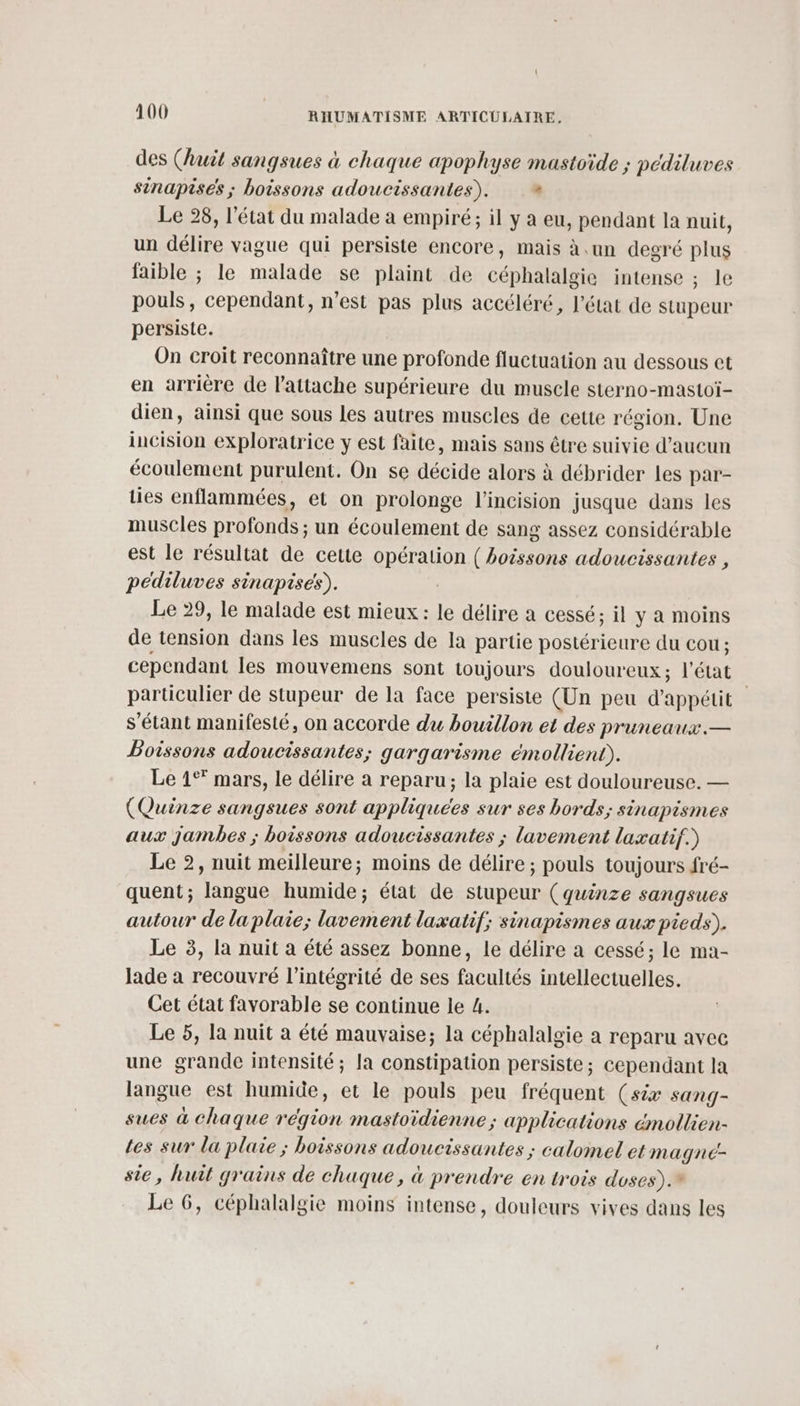 des (huit sangsues à chaque apophyse mastoïde ; pédiluves sinapisés ; boissons adoucissantes). + Le 28, l’état du malade à empiré; il y a eu, pendant la nuit, un délire vague qui persiste encore, mais à .un degré Gite faible ; le malade se plaint de céphalalgie intense ; le pouls, cependant, n’est pas plus accéléré, l’état de stupeur persiste. On croit reconnaître une profonde fluctuation au dessous et en arrière de l’attache supérieure du muscle sterno-mastoï- dien, ainsi que sous les autres muscles de cette région. Une incision exploratrice y est faite, mais sans être suivie d'aucun écoulement purulent. On se décide alors à débrider les par- ties enflammées, et on prolonge l’incision jusque dans les muscles profonds ; un écoulement de sang assez considérable est le résultat de cette QRÉTAUOR ( boissons adoucissantes , pédiluves sinapises). Le 29, le malade est mieux: le délire a cessé; il y à moins de tension dans les muscles de la partie postérieure du COU ; cependant les mouvemens sont toujours douloureux ; l'état particulier de stupeur de la face persiste (Un peu d'appétit 3 s'étant manifesté, on accorde du bouillon et des pruneaux. — Poissons adoucissantes; gargarisme émollient). Le 1° mars, le délire a reparu; la plaie est douloureuse. — (Quinze sangsues sont appliquées sur ses bords; sinapismes aux jambes ; boissons adoucissantes ; lavement laxatif.) Le 2, nuit meilleure; moins de délire ; pouls toujours fré- quent; langue humide; état de stupeur (quinze sangsues autour de la plaie; lavement laxatif; sinapismes aux pieds). Le 3, la nuit a été assez bonne, le délire a cessé; le ma- lade a recouvré l'intégrité de ses facultés intellectuelles. Cet état favorable se continue le 4. Le 5, la nuit a été mauvaise; la céphalalgie a reparu avec une grande intensité; la constipation persiste; cependant la langue est humide, et le pouls peu fréquent (six sang- sues à chaque région mastoïdienne; applications émollien- Les sur la plaie ; boissons adoucissantes ; calomel et magne- sie, huit grains de chaque, à prendre en trois doses). Le 6, céphalalgie moins intense, douleurs vives dans les