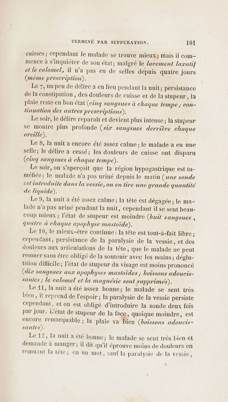 cuisses ; Cependant le malade se trouve mieux; mais il com- mence à s'inquiéter de son état; malgré le lavement laxatif et le calomel, il n’a pas eu de selles depuis quatre jours (méme prescription). Le 7, un peu de délire a eu lieu pendant la nuit; persistance de la constipation , des douleurs de cuisse et de la stupeur , la plaie reste en bon état (cinq sangsues à chaque tempe ; con- tinuation des autres prescriptions). Le soir, le délire reparaît et devient plus intense ; la stupeur se montre plus profonde (six sangsues derrière chaque oreille). Le 8, la nuit a encore été assez calme ; le malade à eu une selle; le délire à cessé; les douleurs de cuisse ont disparu (cinq sangsues à chaque tempe). Le soir, on s'aperçoit que la région hypogastrique est tu- méfiée; le malade n’a pas uriné depuis le matin (une sonde estintroduite dans la vessie, on en tire une grande quantité de liquide). Le 9, la nuit à été assez calme; la tête est dégagée ; le ma- lade n’a pas uriné pendant la nuit, cependant il se sent beau- coup mieux ; l’état de stupeur est moindre (huit Sangsues , quatre à chaque apophyse mastoïde). Le 10, le mieux-être continue: la tête est tout-à-fait libre ; cependant, persistance de la paralysie de la vessie, et des douieurs aux articulations de la tête, que le malade ne peut remuer sans être obligé de la soutenir avec les mains; déglu- tition difficile ; l’état de stupeur du visage est moins prononcé (dix sangsues aux apophyses mastoïdes ; boissons adoucis- santes ; le calomel et la magnesie sont supprime). Le 11, la nuit a été assez bonne; le malade se sent très bien , i! reprend de l'espoir ; la paralysie de la vessie persiste cependant, et on est obligé d'introduire la sonde deux fois par jour. L'état de stupeur de la face, quoique moindre, est encore remarquable ; la plaie va bien (boissons adoucis- santes). Le 12, la nuit a été bonne; le malade se sent très bien et demande à manger; il dit qu’il éprouve moins de douleurs en remuant la tête; en un mot, Sauf la paralysie de la vessie,