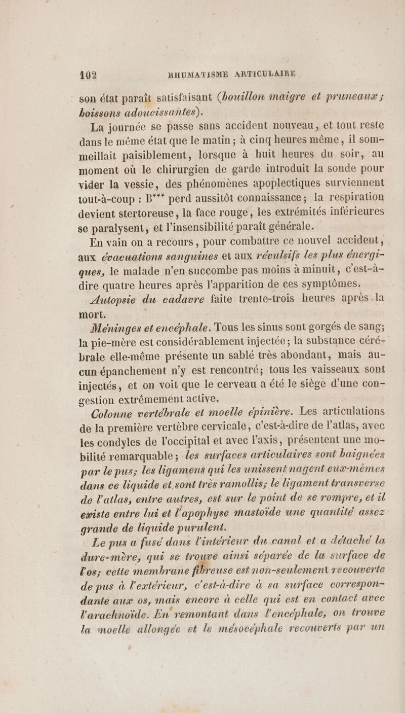 * son état paraît satisfaisant (bouillon maigre et pruneaux ; boissons adoucissantes). | La journée se passe sans accident nouveau, et tout reste dans le même état que le matin; à cinq heures même, il som- meillait paisiblement, lorsque à huit heures du soir, au moment où le chirurgien de garde introduit la sonde pour vider la vessie, des phénomènes apoplectiques surviennent tout-à-coup : B*** perd aussitôt connaissance; la respiration devient stertoreuse, la face rouge, les extrémités inférieures se paralysent, et l’insensibilité paraît générale. En vain on a recours, pour combattre ce nouvel accident, aux coacuations sanguines et aux révulsifs les plus énergi- ques, le malade n’en succombe pas moins à minuit, c'est-à- dire quatre heures après l'apparition de ces symptômes. Autopsie du cadavre faite trente-trois heures après .la mort. Meéninges et encéphale. Tous les sinus sont gorgés de sang; la pie-mère est considérablement injectée ; la substance CÉTÉ- brale elle-même présente un sablé très abondant, mais au- cun épanchement n’y est rencontré; tous les vaisseaux sont injectés, et on voit que le cerveau a été le siège d’une con- gestion extrêmement active. | Colonne vertcbrale et moelle épinière. Les articulations de la première vertèbre cervicale, c’est-à-dire de l’atlas, avec les condyles de l’occipital et avec l’'axis, présentent une mo- bilité remarquable; les surfaces articulaires sont baignées par le pus; les ligamens qui les unissent nagent eux-mêmes dans ce liquide ct.sont très ramollis; le ligament transverse de l’atlas, entre autres, est sur le point de se rompre, et il existe entre lui et l'apophyse mastoide une quantité assez grande de liquide purulent. Le pus a fusé dans l'intérieur du canal et a détaché la dure-mère, qui se trouve ainsi séparée de la surface de los; cette membrane fibreuse est non-seulement recouverte de pus à l'extérieur, c'est-à-dire à sa surface correspon- dante aux os, mais encore à celle qui est en contact avec l’'arachnoïde. En’ remontant dans l'encéphale, on trouve la inoelle allongée et le mésocéphale recouverts par un