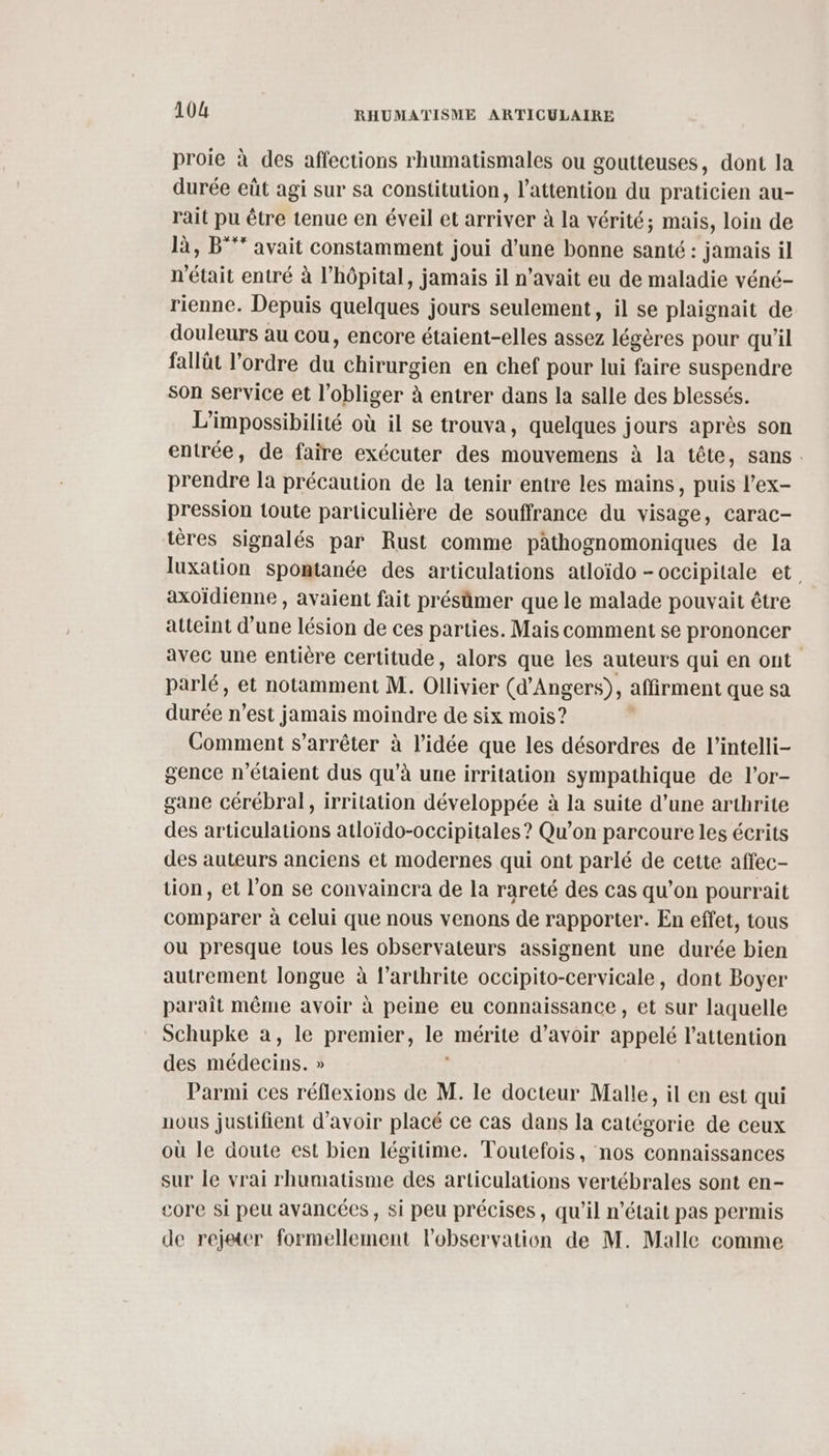 proie à des affections rhumatismales ou goutteuses, dont la durée eût agi sur sa constitution, l'attention du praticien au- rait pu être tenue en éveil et arriver à la vérité; mais, loin de là, B°** avait constamment joui d’une bonne santé : jamais il n'était entré à l’hôpital, jamais il n'avait eu de maladie véné- rienne. Depuis quelques jours seulement, il se plaignait de douleurs au cou, encore étaient-elles assez légères pour qu'il fallût l’ordre du chirurgien en chef pour lui faire suspendre son service et l’obliger à entrer dans la salle des blessés. L’impossibilité où il se trouva, quelques jours après son entrée, de faire exécuter des mouvemens à la tête, sans. prendre la précaution de la tenir entre les mains, puis l’ex- pression toute particulière de souffrance du visage, carac- tères signalés par Rust comme pathognomoniques de la luxation spontanée des articulations atloïdo -OCCipitale et. axoïdienne , avaient fait présûmer que le malade pouvait être atteint d’une lésion de ces parties. Mais comment se prononcer avec une entière certitude, alors que les auteurs qui en ont parlé, et notamment M. Ollivier (d'Angers), affirment que sa durée n’est jamais moindre de six mois? Comment s'arrêter à l’idée que les désordres de l’intelli- gence n'étaient dus qu’à une irritation sympathique de l'or- gane cérébral, irritation développée à la suite d’une arthrite des articulations atloïdo-occipitales ? Qu'on parcoure les écrits des auteurs anciens et modernes qui ont parlé de cette affec- tion, et l’on se convaincra de la rareté des cas qu’on pourrait comparer à celui que nous venons de rapporter. En effet, tous ou presque tous les observateurs assignent une durée bien autrement longue à l’arthrite occipito-cervicale, dont Boyer paraît même avoir à peine eu connaissance , et sur laquelle Schupke a, le premier, le mérite d’avoir appelé l'attention des médecins. » Parmi ces réflexions de M. le docteur Malle, il en est qui nous justifient d'avoir placé ce cas dans la catégorie de ceux où le doute est bien légitime. Toutefois, nos connaissances sur le vrai rhumatisme des articulations vertébrales sont en- core si peu avancées, si peu précises, qu’il n’était pas permis de rejeter formellement l'observation de M. Malle comme