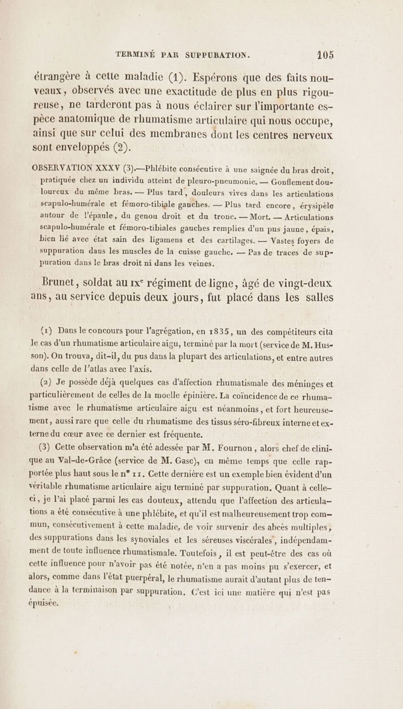 étrangère à cette maladie (1). Espérons que des faits nou- veaux, observés avec une exactitude de plus en plus rigou- reuse, ne tarderont pas à nous éclairer sur limportante es- pèce anatomique de rhumatisme articulaire qui nous occupe, ainsi que sur celui des membranes dont les centres nerveux sont enveloppés (2). OBSER V ATION XXXV (3).—Phlébite consécutive à une saignée du bras droit, pratiquée chez un individu atteint de pleuro-pneumonie, — Gonflement dou- loureux du même bras. — Plus tard, douleurs vives dans les articulations scapulo-humérale et fémoro-tibiale gauches. — Plus tard encore, érysipèle autour de lépaule, du genou droit et du tronc. — Mort, — Articulations scapulo-humérale et fémoro-tibiales gauches remplies d’un pus jaune, épais, bien lié avec état sain des ligamens et des cartilages. — Vastes foyers de Suppuration dans les muscles de la cuisse gauche. — Pas de traces de sup- puration dans le bras droit ni dans les veines. Brunet, soldat au 1x° régiment de ligne, âgé de vingt-deux ans , au service depuis deux jours, fut placé dans les salles (1) Dans le concours pour l'agrégation, en 1835, un des compétiteurs cita Je cas d'un rhumatisme articulaire aigu, terminé par la mort (service de M. Hus- son). On trouva, dit-il, du pus dans la plupart des articulations, et entre autres dans celle de l’atlas avec l'axis. (2) Je possède déjà quelques cas d'affection rhumatismale des méninges et particulièrement de celles de la moelle épinière. La coïncidence de ce rhuma- tisme avec le rhumatisme articulaire aigu est néanmoins , et fort heureuse- ment, aussi rare que celle du rhumatisme des tissus séro-fibreux interne et ex- terne du cœur avec ce dernier est fréquente. (3) Cette observation m’a été adessée par M. Fournon , alors chef de clini- que au Val-de-Grâce (service de M. Gasc), en même temps que celle Tap- portée plus haut sous le n° rx. Cette dernière est un exemple bien évident d’un véritable rhumatisme articulaire aigu terminé par suppuration, Quant à celle- ci, je l’ai placé parmi les cas douteux, attendu que l'affection des articula- tions à été consécutive à une phlébite, et qu’il est malheureusement trop com mun, consécutivement à cette maladie, de voir survenir des abcès multiples, des suppurations dans les synoviales et les séreuses viscérales , indépendam- ment de toute influence rhumatismale. Toutefois , il est peut-être des cas où cette influence pour n'avoir pas été notée, n’en a pas moins pu s'exercer, et alors, comme dans l’état puerpéral, le rhumatisme aurait d'autant plus de ten- dance à la terminaison par suppuration, C’est ici une matière qui n’est pas épuisée,