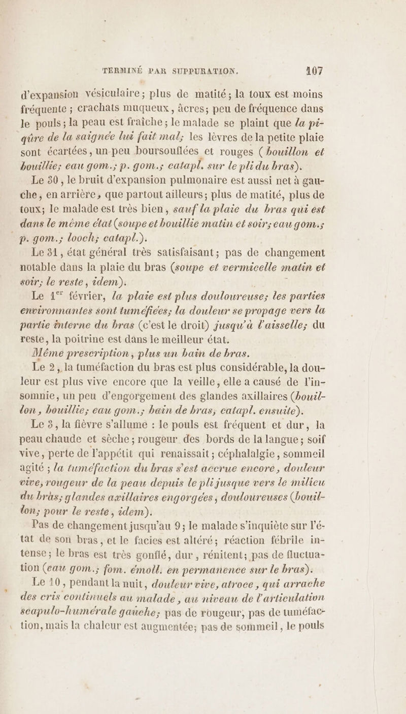 d'expansion vésiculaire; plus de matité; la toux est moins fréquente ; crachats muqueux, âcres; peu de fréquence dans le pouls ; la peau est fraîche ; le malade se plaint que da pi- qüre de la saignee lui fait mal; les lèvres de la petite plaie sont écartées, un-peu boursouflées et rouges (bouillon et bouillie; eau gom.; p. gom.s catapl, sur le pli du bras). Le 80 , le bruit d'expansion pulmonaire est aussi net à gau- che, en arrière, que partout ailleurs; plus de matité, plus de toux; le malade est très bien, sauf la plaie du bras qui est dans le méme état (soupe et bouillie matin et soir; eau gom.s _p. gom.; looch; catapl.). | | Le 31, état général très satisfaisant; pas de changement notable dans la plaie du bras (soupe et vermicelle malin el soir; le reste, idem). Le 41% févrièr, la plaie est plus douloureuse; des parties environnantes sont tuméfices; la douleur se propage vers la partie interne du bras (c’est le droit) jusqu'a l’aisselle; du reste, la poitrine est dans le meilleur état. Méme prescription, plus un bain de bras. Le 2, la tuméfaction du bras est plus considérable, la dou- leur est plus vive encore que la veille, elle a causé de l’in- somnie, un peu d’engorgement des glandes axillaires (bouil- lon, bouillie; eau gom.; bain de bras, eatapl. ensuite). Le 3, la fièvre s'allume : le pouls est fréquent et dur, la peau chaude et sèche ; rougeur des bords de la langue ; soif vive, perte de l'appétit qui renaissait ; céphalalgie , sommeil agité ; {a tuméfaction du bras s’est accrue encore, douleur vive, rougeur de la peau depuis le pl jusque vers de milieu du bras; glandes axillaires engorgees, douloureuses (ouil- lon; pour le reste, idem). Pas de cmd: jusqu’au 9; le malade s'inquiète sur l’é- tat de son bras, et le facies est altéré; réaction fébrile in- tense ; le bras est très gonflé, dur , rénitent; pas de fluctua- tion (eau gom.; fom. émoll. en permanence sur le bras). Le 10, pendant la nuit, douleur vive, atroce , qui arrache des cris continuels au malade , au niveau de l'articulation scapulo-humcérale gauche; pas de rougeur, pas de tuméfac- tion, mais la chaleur est augmentée; pas de sommeil, le pouls