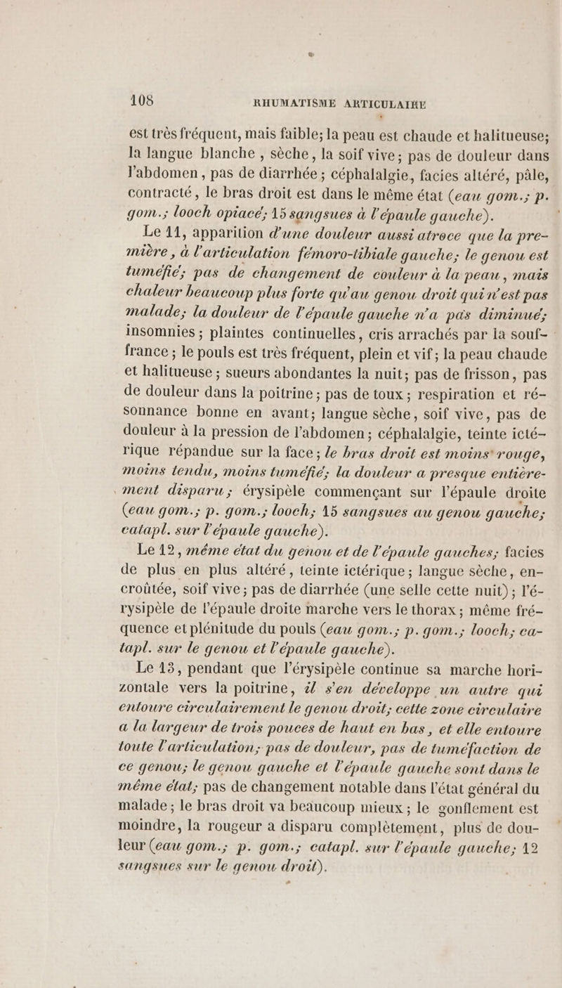 est très fréquent, mais faible; la peau est chaude et halitueuse; la langue blanche , sèche, la soif vive; pas de douleur dans l'abdomen , pas de diarrhée ; céphalalgie, facies altéré, pâle, contracté, le bras droit est dans le même état (eau gom.; p. gom.; looch opiacé; 15 sangsues à l'épaule gauche). Le 11, apparition d’une douleur aussi atroce que la pre- mière, à l'articulation fémoro-tibiale gauche; le genou est mer, pas de changement de couleur à la peau, mais chaleur beaucoup plus forte qu'au genou droit quin’est pas malade; la douleur de l'épaule gauche n’a pas diminue; insomnies ; plaintes continuelles, cris arrachés par ia souf- france ; le pouls est très fréquent, plein et vif; la peau chaude et halitueuse ; sueurs abondantes la nuit; pas de frisson, pas de douleur dans la poitrine ; pas de toux ; respiration et ré- sonnance bonne en avant; langue sèche, soif vive, pas de douleur à la pression de l'abdomen ; céphalalgie, teinte icté- rique répandue sur la face; le bras droit est moins rouge; Moins tendu, moins tuméfic; la douleur a presque entière- ment disparu; érysipèle commençant sur l'épaule droite (eau gom.; p. gom.; looch; 15 sangsues au genou gauche; calapl. sur l'épaule gauche). Le 12, méme état du genou et de l'épaule gauches; facies de plus en plus altéré, teinte ictérique ; langue sèche, en- croûtée, soif vive ; pas de diarrhée (une selle cette nuit) ; l’é- rysipèle de l'épaule droite marche vers le thorax ; même fré- quence et plénitude du pouls (eau gom.; p.gom.; looch; ea- tapl. sur le genou et l'épaule gauche). Le 13, pendant que l’érysipèle continue sa marche hori- zontale vers la poitrine, à s’en développe un autre qui entoure cireulairement le genou droit; cette zone circulaire a la largeur de trois pouces de haut en bas, et elle entoure toute l'articulation; pas de douleur, pas de tumeéfaction de ce genou; le genou gauche et l'épaule qauche sont dans le même état; pas de changement notable dans l’état général du malade ; le bras droit va beaucoup mieux ; le gonflement est moindre, la rougeur à disparu complètement, plus de dou- leur (eau gom.; p. gom.; catapl. sur l'épaule gauche; 12 sangsues sur le genow droit).