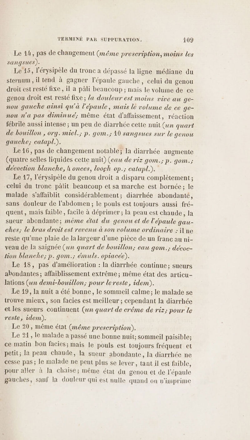 Le 14, pas de changement (même prescription, moins les sanqsues). Le 15, l'érysipèle du tronc a dépassé la ligne médiane du sternum , il tend à gagner l'épaule gauche , celui du genou droit est resté fixe , il à pâli beaucoup ; mais le volume de ce genou droit est resté fixe ; {a douleur est moins vive au ge- now gauche ainsi qu'à r épaule, mais le volume de ce ge- nou n’a pas diminué; même état d'affaissement, réaction fébrile aussi intense ; un peu de diarrhée cette nuit (un quart de bouillon , org. miel.; p. gom.; 10 sangsues sur le genou gauche; catapl.). Le 16, pas de changement notable; la FE Ches augmente (quatre selles liquides cette nuit) (eau de riz gom.; p. gom.; décoction blanche, h onces, loogh op.; catapl.). Le 17, l’érysipèle du genou droit a disparu complètement ; celui du tronc pâlit beaucoup et sa marche est bornée; le malade s’affaiblit considérablement; diarrhée abondante, sans douleur de l'abdomen ; le pouls est toujours aussi fré- quent, mais faible, facile à déprimer ; la peau est chaude, Ia sueur abondante; méme état du genou et de l'épaule gau- ches; le bras droit est revenu à son volume ordinaire : il ne reste qu’une plaie de la largeur d’une pièce de un franc au ni- veau de la saignée (un quart de bouillon; eau gom.; décoc- tion blanche; p. gom.; émuls. opiacee). Le 18, pas d'amélioration : la diarrhée continue; sueurs abondantes; affaiblissement extrême ; même état des articu- Jations (un demi-bouillon; pour lereste, idem). Le 19, la nuit a été bonne, le sommeil calme; le malade se trouve mieux, son facies est meilleur ; cependant la diarrhée et les sueurs continuent (un quart de créme de riz; pour le reste, idem). | Le 20, même état (méme prescription). Le 21, le malade à passé une bonne nuit; sommeil paisible; ce matin bon facies; mais le pouls est toujours fréquent et petit; la peau chaude, la sueur abondante, la diarrhée ne cesse pas ; le malade ne peut plus se lever, tant il est faible, pour aller à la chaise; même état du genou et de l'épaule gauches, sauf la douleur qui est nulle quand on n'imprime