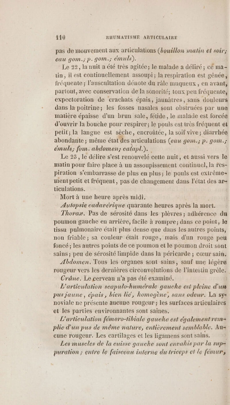 pas de mouvement aux articulations (bouillon matin et soir; eau gom.; p. gom.; émuls). Le 22, la nuit a été très agitée; le malade a déliré ; cé ma- tin, ilest continuellement assoupi; la respiration est gênée, fréquente ; l’auscultation dénote du râle muqueux , en avant, partout, avec conservation de la sonorité; toux peu fréquente, expectoration de ‘erachats épais, jaunâtres, sans douleurs dans la poitrine; les fosses nasales sont obstruées par une matière épaisse d’un brun sale, fétide , le malade est forcée d'ouvrir la bouche pour respirer; le pouls est très fréquent et petit; la langue est sèche, encroûtée, la soif vive; diarrhée abondante ; même état des articulations (eau gom.; p. gom.; emuls; re abdomen; calapl.).. Le 23, le délire s’est renouvelé cette nuit, et aussi vers Île matin pet faire place à un assoupissement continuel, la res- piration s’embarrasse de plus en plus; le pouls est extrême ment petit et fréquent, pas de changement dans l’état des ar= ticulations. Mort à une heure après midi. Autopsie cadavérique quarante heures après la mort. Thorax. Pas de sérosité dans les plèvres ; adhérence du poumon gauche en arrière, facile à rompre; dans ce point, le tissu pulmonaire était plus dense que dans les autres points, non friable ; sa couleur était rouge, mais d'un rouge peu foncé ; les autres points de ce poumon et le poumon droit sont sains ; peu de sérosité limpide dans la péricarde ; cœur sain. Abdomen. Tous les organes sont sains, sauf une légère rougeur vers les dernières circonvolutions de l’intestin 4 Cräne. Le cerveau n’a pas été examiné. L’articulation scapulo-humérale gauche est pleine d'un pus jaune, épais, bien lic', homogène, sans odewr. La sys noviale ne présente aucune rougeur ; les surfaces articulaires ‘et les parties environnantes sont saines. L'articulation fémoro-tibiale gauche est également rem- plie d'un pus de même nature, entièrement semblable. Aus cune rougeur. Les cartilages et les ligamens sont sains. : Les muscles de la cuisse gauche sont envahis par la sup= puration ; entre le faisceau interne du triceps et le femurs